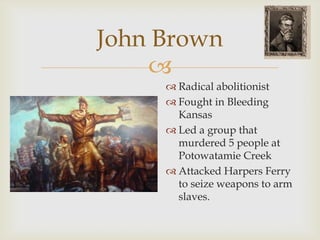 
John Brown
 Radical abolitionist
 Fought in Bleeding
Kansas
 Led a group that
murdered 5 people at
Potowatamie Creek
 Attacked Harpers Ferry
to seize weapons to arm
slaves.
 