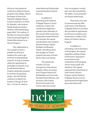 this focus, they present at
conferences related to honors
programs and colleges. One of
the largest of these is the
National Collegiate Honors
Council conference, at which
Dr. Raehsler, with students
Natalie Bond and Andrew
Skubisz, will be presenting a
paper titled “An Analysis of
the Effect of a Summer High
School Learning Program on
Student Recruitment in an
Honors Program.”
This collaboration is
one example of what is
possible for all honors
students who wish to get
involved in undergraduate
research. As long as students
utilize the opportunity to
participate in research, it can
be said that the Honors
Program adequately prepares
its members for graduate
studies. The 2015 NCHC
conference is slated to be
hosted in Chicago, IL from
Nov. 11 to the 15, which is
where Bond and Skubisz plan
on presenting their research
this year.
In addition to
presenting at the National
Collegiate Honors Council
conference, Clarion also
contributed a digital time
capsule to the celebration of
the council’s 50th anniversary.
Prepared by Student Director
Eric Zavinski, the capsule
includes letters from students
Marissa Dechant, Kaitlyn
Mulligan and Brandon
Nielsen, describing where
they imagine an honors
program education will take
them in their near futures.
The capsule also
includes a 25-year
retrospective of the Honors
Program, letters of courtesy
from Program Director Dr.
Rod Raehsler and University
President Karen Whitney, and
all issues of the Clarion
Honors Chronicle so far.
Various other documents
from our program’s storied
past were also included like
old syllabi, course proposals
and alumni testimonials.
These items were sent
to commemorate the 50th
anniversary of the National
Collegiate Honors Council but
also provided an opportunity
for all honors members,past
and present, to reflect on the
history of Clarion's Honors
Program.
In addition to
reminding us all of the history
of the program, the capsule
engenders a feeling of hope
for the future. It presents a
commitment to the
continuation of the program
and its various goals and
ambitions. The capsule
represents the eventful past of
both Clarion's Honors
Program and the National
Collegiate Honors Council
and indicates the bright future
that awaits them both.
 