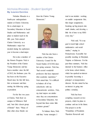Nicholas Rhoades - Student Spotlight
By Lauren Corvino
Nicholas Rhoades is a
fourth-year undergraduate
student at Clarion University.
He is a dual-major in
Secondary Education in Social
Studies and Mathematics and
plans to student teach in his
fifth year. Nick entered
Clarion University as a
Mathematics major but
decided during his sophomore
year to become a dual-major.
He is also a member of
the Honors Program. Nick is
the President of the Clarion
Young Democrats and has
been a member since the fall
of 2012, his freshman year. He
has been on the Executive
Board since his first fall here,
first as treasurer and then
starting the following spring
as president.
For his first two years
at Clarion, Nick lived on
campus in Wilkinson Hall
and, “met (his) closest group
of friends” there. “Many of
(his) other close friends are
from the Clarion Young
Democrats.”
Nick has also been a
member of the Clarion
University Council for the
Social Studies (CUCSS) since
last spring semester. Nick has,
“had several wonderful
professors that have impacted
(his) academic experience.”
Nick stated that, “it is difficult
to balance all of my
schoolwork with my
extracurricular activities. First,
my dual majors are similar
since they are concentrations
in Secondary Education, but
beyond that there exists little
common ground.”
To balance them, Nick
said that, “some strategies I
tend to use include: working
on smaller assignments first,
then larger assignments;
breaking up big projects into
small chunks; and devoting a
little bit of time to my RSO
every day.”
Nick said, “It is my
goal to teach high school
mathematics and social
studies,” staying in
Pennsylvania if possible but
possibly teaching in Maryland,
Virginia or Delaware. For the
past three summers, Nick has
interned in the business office
at his home school district,
which has sparked an interest
in possibly becoming a
principal or transportation
director. He also stated he has
an interest in going into
politics someday.
Nick has been
compiling research on two
projects, which he plans to
continue and use in the future.
One project is on the
“Friendship of Presidents
Theodore Roosevelt and
 