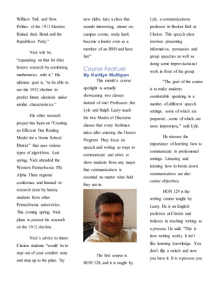 William Taft, and How
Politics of the 1912 Election
Ruined their Bond and the
Republican Party.”
Nick will be,
“expanding on that for (his)
honors research by combining
mathematics with it.” His
ultimate goal is, “to be able to
use the 1912 election to
predict future elections under
similar characteristics.”
His other research
project has been on “Creating
an Efficient Bus Routing
Model for a Home School
District” that uses various
types of algorithms. Last
spring, Nick attended the
Western Pennsylvania Phi
Alpha Theta regional
conference and listened to
research done by history
students from other
Pennsylvania universities.
This coming spring, Nick
plans to present his research
on the 1912 election.
Nick’s advice to future
Clarion students “would be to
step out of your comfort zone
and step up to the plate. Try
new clubs, take a class that
sounds interesting, attend on-
campus events, study hard,
become a leader even as a
member of an RSO and have
fun!”
Course Feature
By Kaitlyn Mulligan
This month’s course
spotlight is actually
showcasing two classes
instead of one! Professors Jim
Lyle and Ralph Leary teach
the two Modes of Discourse
classes that every freshman
takes after entering the Honors
Program. They focus on
speech and writing as ways to
communicate and strive to
show students from any major
that communication is
essential no matter what field
they are in.
The first course is
HON 128, and it is taught by
Lyle, a communications
professor in Becker Hall at
Clarion. This speech class
involves presenting
informative, persuasive and
group speeches as well as
doing some improvisational
work in front of the group.
“The goal of the course
is to make students
comfortable speaking in a
number of different speech
settings, some of which are
prepared…some of which are
more impromptu,” said Lyle.
He stresses the
importance of learning how to
communicate in professional
settings. Listening and
learning how to break down
communication are also
course objectives.
HON 129 is the
writing course taught by
Leary. He is an English
professor at Clarion and
believes in teaching writing as
a process. He said, “This is
how writing works. It isn’t
like learning knowledge. You
don’t flip a switch and now
you have it. It is a process you
 