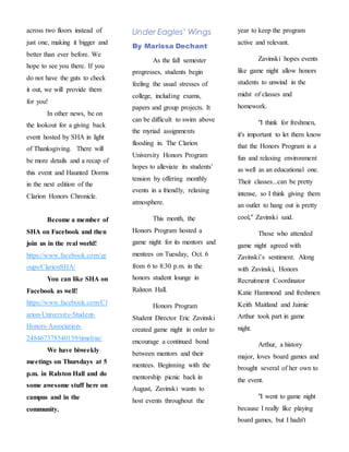 across two floors instead of
just one, making it bigger and
better than ever before. We
hope to see you there. If you
do not have the guts to check
it out, we will provide them
for you!
In other news, be on
the lookout for a giving back
event hosted by SHA in light
of Thanksgiving. There will
be more details and a recap of
this event and Haunted Dorms
in the next edition of the
Clarion Honors Chronicle.
Become a member of
SHA on Facebook and then
join us in the real world!
https://www.facebook.com/gr
oups/ClarionSHA/
You can like SHA on
Facebook as well!
https://www.facebook.com/Cl
arion-University-Student-
Honors-Association-
248467378540159/timeline/
We have biweekly
meetings on Thursdays at 5
p.m. in Ralston Hall and do
some awesome stuff here on
campus and in the
community.
Under Eagles’ Wings
By Marissa Dechant
As the fall semester
progresses, students begin
feeling the usual stresses of
college, including exams,
papers and group projects. It
can be difficult to swim above
the myriad assignments
flooding in. The Clarion
University Honors Program
hopes to alleviate its students’
tension by offering monthly
events in a friendly, relaxing
atmosphere.
This month, the
Honors Program hosted a
game night for its mentors and
mentees on Tuesday, Oct. 6
from 6 to 8:30 p.m. in the
honors student lounge in
Ralston Hall.
Honors Program
Student Director Eric Zavinski
created game night in order to
encourage a continued bond
between mentors and their
mentees. Beginning with the
mentorship picnic back in
August, Zavinski wants to
host events throughout the
year to keep the program
active and relevant.
Zavinski hopes events
like game night allow honors
students to unwind in the
midst of classes and
homework.
"I think for freshmen,
it's important to let them know
that the Honors Program is a
fun and relaxing environment
as well as an educational one.
Their classes...can be pretty
intense, so I think giving them
an outlet to hang out is pretty
cool," Zavinski said.
Those who attended
game night agreed with
Zavinski’s sentiment. Along
with Zavinski, Honors
Recruitment Coordinator
Katie Hammond and freshmen
Keith Maitland and Jaimie
Arthur took part in game
night.
Arthur, a history
major, loves board games and
brought several of her own to
the event.
"I went to game night
because I really like playing
board games, but I hadn't
 