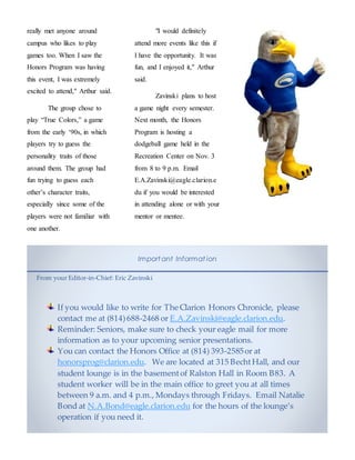 really met anyone around
campus who likes to play
games too. When I saw the
Honors Program was having
this event, I was extremely
excited to attend," Arthur said.
The group chose to
play “True Colors,” a game
from the early ‘90s, in which
players try to guess the
personality traits of those
around them. The group had
fun trying to guess each
other’s character traits,
especially since some of the
players were not familiar with
one another.
"I would definitely
attend more events like this if
I have the opportunity. It was
fun, and I enjoyed it," Arthur
said.
Zavinski plans to host
a game night every semester.
Next month, the Honors
Program is hosting a
dodgeball game held in the
Recreation Center on Nov. 3
from 8 to 9 p.m. Email
E.A.Zavinski@eagle.clarion.e
du if you would be interested
in attending alone or with your
mentor or mentee.
Import ant Informat ion
From your Editor-in-Chief: Eric Zavinski
If you would like to write for The Clarion Honors Chronicle, please
contact me at (814)688-2468 or E.A.Zavinski@eagle.clarion.edu.
Reminder: Seniors, make sure to check your eagle mail for more
information as to your upcoming senior presentations.
You can contact the Honors Office at (814) 393-2585or at
honorsprog@clarion.edu. We are located at 315 BechtHall, and our
student lounge is in the basementof Ralston Hall in Room B83. A
student worker will be in the main office to greet you at all times
between 9 a.m. and 4 p.m., Mondays through Fridays. Email Natalie
Bond at N.A.Bond@eagle.clarion.edu for the hours of the lounge’s
operation if you need it.
 