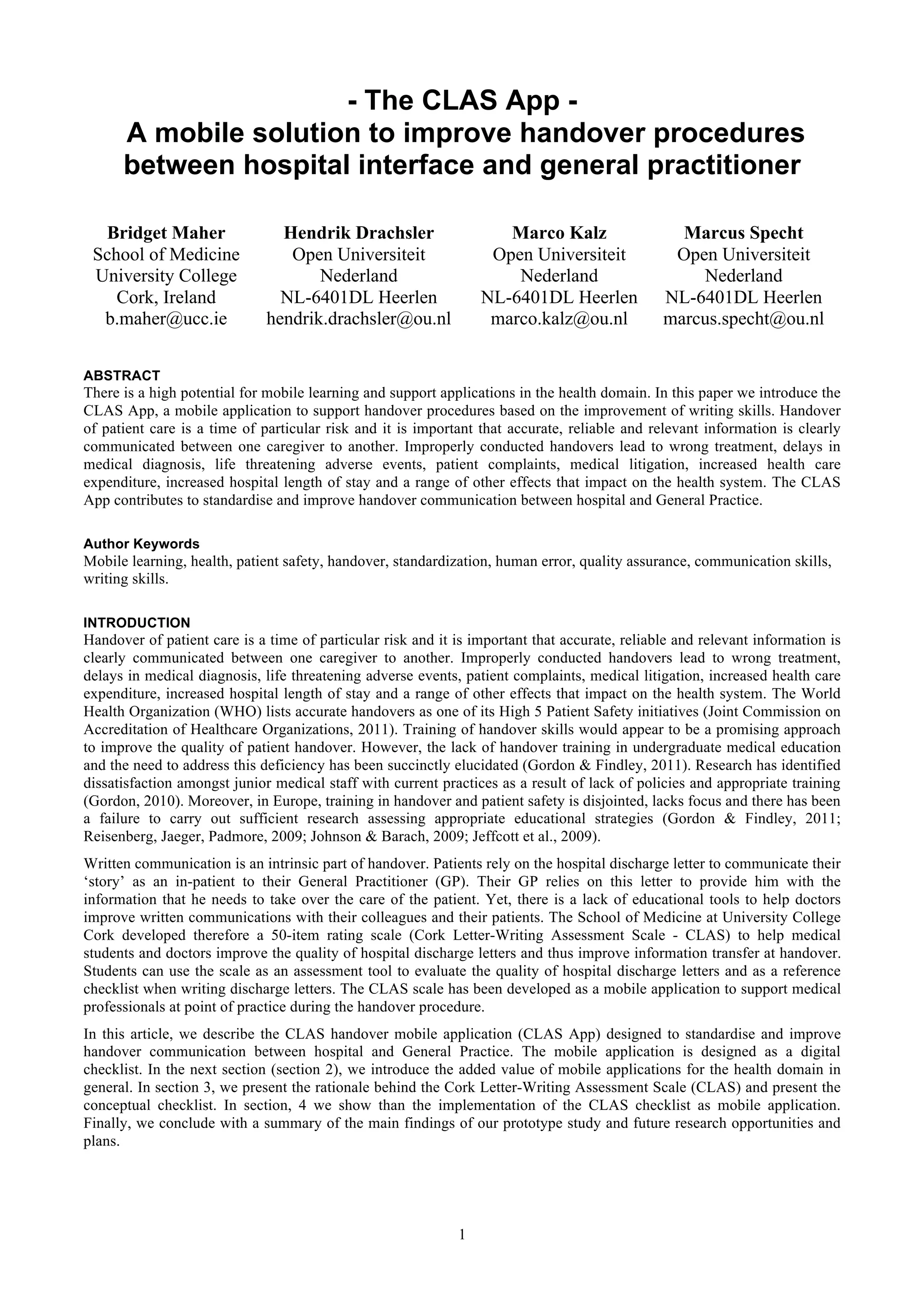 - The CLAS App -
      A mobile solution to improve handover procedures
      between hospital interface and general practitioner

  Bridget Maher                 Hendrik Drachsler                   Marco Kalz                   Marcus Specht
 School of Medicine              Open Universiteit                Open Universiteit             Open Universiteit
 University College                  Nederland                       Nederland                     Nederland
    Cork, Ireland               NL-6401DL Heerlen                NL-6401DL Heerlen             NL-6401DL Heerlen
  b.maher@ucc.ie              hendrik.drachsler@ou.nl             marco.kalz@ou.nl             marcus.specht@ou.nl

ABSTRACT
There is a high potential for mobile learning and support applications in the health domain. In this paper we introduce the
CLAS App, a mobile application to support handover procedures based on the improvement of writing skills. Handover
of patient care is a time of particular risk and it is important that accurate, reliable and relevant information is clearly
communicated between one caregiver to another. Improperly conducted handovers lead to wrong treatment, delays in
medical diagnosis, life threatening adverse events, patient complaints, medical litigation, increased health care
expenditure, increased hospital length of stay and a range of other effects that impact on the health system. The CLAS
App contributes to standardise and improve handover communication between hospital and General Practice.

Author Keywords
Mobile learning, health, patient safety, handover, standardization, human error, quality assurance, communication skills,
writing skills.

INTRODUCTION
Handover of patient care is a time of particular risk and it is important that accurate, reliable and relevant information is
clearly communicated between one caregiver to another. Improperly conducted handovers lead to wrong treatment,
delays in medical diagnosis, life threatening adverse events, patient complaints, medical litigation, increased health care
expenditure, increased hospital length of stay and a range of other effects that impact on the health system. The World
Health Organization (WHO) lists accurate handovers as one of its High 5 Patient Safety initiatives (Joint Commission on
Accreditation of Healthcare Organizations, 2011). Training of handover skills would appear to be a promising approach
to improve the quality of patient handover. However, the lack of handover training in undergraduate medical education
and the need to address this deficiency has been succinctly elucidated (Gordon & Findley, 2011). Research has identified
dissatisfaction amongst junior medical staff with current practices as a result of lack of policies and appropriate training
(Gordon, 2010). Moreover, in Europe, training in handover and patient safety is disjointed, lacks focus and there has been
a failure to carry out sufficient research assessing appropriate educational strategies (Gordon & Findley, 2011;
Reisenberg, Jaeger, Padmore, 2009; Johnson & Barach, 2009; Jeffcott et al., 2009).
Written communication is an intrinsic part of handover. Patients rely on the hospital discharge letter to communicate their
‘story’ as an in-patient to their General Practitioner (GP). Their GP relies on this letter to provide him with the
information that he needs to take over the care of the patient. Yet, there is a lack of educational tools to help doctors
improve written communications with their colleagues and their patients. The School of Medicine at University College
Cork developed therefore a 50-item rating scale (Cork Letter-Writing Assessment Scale - CLAS) to help medical
students and doctors improve the quality of hospital discharge letters and thus improve information transfer at handover.
Students can use the scale as an assessment tool to evaluate the quality of hospital discharge letters and as a reference
checklist when writing discharge letters. The CLAS scale has been developed as a mobile application to support medical
professionals at point of practice during the handover procedure.
In this article, we describe the CLAS handover mobile application (CLAS App) designed to standardise and improve
handover communication between hospital and General Practice. The mobile application is designed as a digital
checklist. In the next section (section 2), we introduce the added value of mobile applications for the health domain in
general. In section 3, we present the rationale behind the Cork Letter-Writing Assessment Scale (CLAS) and present the
conceptual checklist. In section, 4 we show than the implementation of the CLAS checklist as mobile application.
Finally, we conclude with a summary of the main findings of our prototype study and future research opportunities and
plans.




                                                             1
 