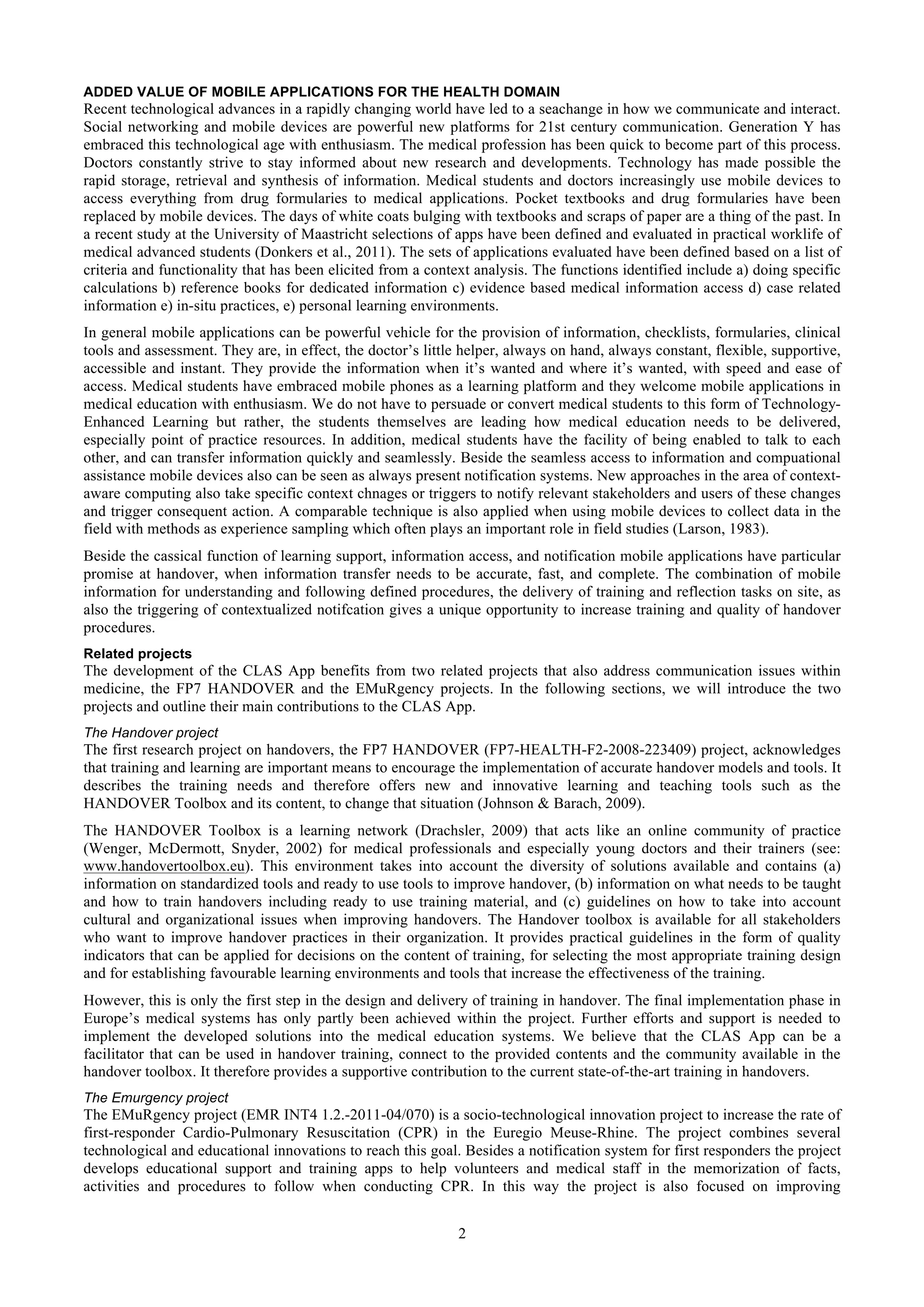 ADDED VALUE OF MOBILE APPLICATIONS FOR THE HEALTH DOMAIN
Recent technological advances in a rapidly changing world have led to a seachange in how we communicate and interact.
Social networking and mobile devices are powerful new platforms for 21st century communication. Generation Y has
embraced this technological age with enthusiasm. The medical profession has been quick to become part of this process.
Doctors constantly strive to stay informed about new research and developments. Technology has made possible the
rapid storage, retrieval and synthesis of information. Medical students and doctors increasingly use mobile devices to
access everything from drug formularies to medical applications. Pocket textbooks and drug formularies have been
replaced by mobile devices. The days of white coats bulging with textbooks and scraps of paper are a thing of the past. In
a recent study at the University of Maastricht selections of apps have been defined and evaluated in practical worklife of
medical advanced students (Donkers et al., 2011). The sets of applications evaluated have been defined based on a list of
criteria and functionality that has been elicited from a context analysis. The functions identified include a) doing specific
calculations b) reference books for dedicated information c) evidence based medical information access d) case related
information e) in-situ practices, e) personal learning environments.
In general mobile applications can be powerful vehicle for the provision of information, checklists, formularies, clinical
tools and assessment. They are, in effect, the doctor’s little helper, always on hand, always constant, flexible, supportive,
accessible and instant. They provide the information when it’s wanted and where it’s wanted, with speed and ease of
access. Medical students have embraced mobile phones as a learning platform and they welcome mobile applications in
medical education with enthusiasm. We do not have to persuade or convert medical students to this form of Technology-
Enhanced Learning but rather, the students themselves are leading how medical education needs to be delivered,
especially point of practice resources. In addition, medical students have the facility of being enabled to talk to each
other, and can transfer information quickly and seamlessly. Beside the seamless access to information and compuational
assistance mobile devices also can be seen as always present notification systems. New approaches in the area of context-
aware computing also take specific context chnages or triggers to notify relevant stakeholders and users of these changes
and trigger consequent action. A comparable technique is also applied when using mobile devices to collect data in the
field with methods as experience sampling which often plays an important role in field studies (Larson, 1983).
Beside the cassical function of learning support, information access, and notification mobile applications have particular
promise at handover, when information transfer needs to be accurate, fast, and complete. The combination of mobile
information for understanding and following defined procedures, the delivery of training and reflection tasks on site, as
also the triggering of contextualized notifcation gives a unique opportunity to increase training and quality of handover
procedures.
Related projects
The development of the CLAS App benefits from two related projects that also address communication issues within
medicine, the FP7 HANDOVER and the EMuRgency projects. In the following sections, we will introduce the two
projects and outline their main contributions to the CLAS App.
The Handover project
The first research project on handovers, the FP7 HANDOVER (FP7-HEALTH-F2-2008-223409) project, acknowledges
that training and learning are important means to encourage the implementation of accurate handover models and tools. It
describes the training needs and therefore offers new and innovative learning and teaching tools such as the
HANDOVER Toolbox and its content, to change that situation (Johnson & Barach, 2009).
The HANDOVER Toolbox is a learning network (Drachsler, 2009) that acts like an online community of practice
(Wenger, McDermott, Snyder, 2002) for medical professionals and especially young doctors and their trainers (see:
www.handovertoolbox.eu). This environment takes into account the diversity of solutions available and contains (a)
information on standardized tools and ready to use tools to improve handover, (b) information on what needs to be taught
and how to train handovers including ready to use training material, and (c) guidelines on how to take into account
cultural and organizational issues when improving handovers. The Handover toolbox is available for all stakeholders
who want to improve handover practices in their organization. It provides practical guidelines in the form of quality
indicators that can be applied for decisions on the content of training, for selecting the most appropriate training design
and for establishing favourable learning environments and tools that increase the effectiveness of the training.
However, this is only the first step in the design and delivery of training in handover. The final implementation phase in
Europe’s medical systems has only partly been achieved within the project. Further efforts and support is needed to
implement the developed solutions into the medical education systems. We believe that the CLAS App can be a
facilitator that can be used in handover training, connect to the provided contents and the community available in the
handover toolbox. It therefore provides a supportive contribution to the current state-of-the-art training in handovers.
The Emurgency project
The EMuRgency project (EMR INT4 1.2.-2011-04/070) is a socio-technological innovation project to increase the rate of
first-responder Cardio-Pulmonary Resuscitation (CPR) in the Euregio Meuse-Rhine. The project combines several
technological and educational innovations to reach this goal. Besides a notification system for first responders the project
develops educational support and training apps to help volunteers and medical staff in the memorization of facts,
activities and procedures to follow when conducting CPR. In this way the project is also focused on improving


                                                             2
 