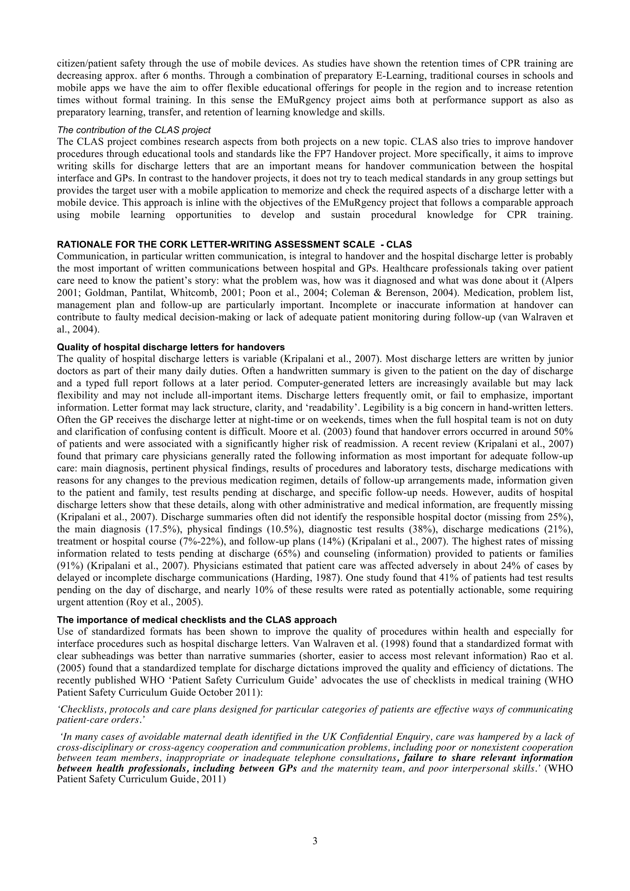 citizen/patient safety through the use of mobile devices. As studies have shown the retention times of CPR training are
decreasing approx. after 6 months. Through a combination of preparatory E-Learning, traditional courses in schools and
mobile apps we have the aim to offer flexible educational offerings for people in the region and to increase retention
times without formal training. In this sense the EMuRgency project aims both at performance support as also as
preparatory learning, transfer, and retention of learning knowledge and skills.
The contribution of the CLAS project
The CLAS project combines research aspects from both projects on a new topic. CLAS also tries to improve handover
procedures through educational tools and standards like the FP7 Handover project. More specifically, it aims to improve
writing skills for discharge letters that are an important means for handover communication between the hospital
interface and GPs. In contrast to the handover projects, it does not try to teach medical standards in any group settings but
provides the target user with a mobile application to memorize and check the required aspects of a discharge letter with a
mobile device. This approach is inline with the objectives of the EMuRgency project that follows a comparable approach
using mobile learning opportunities to develop and sustain procedural knowledge for CPR training.

RATIONALE FOR THE CORK LETTER-WRITING ASSESSMENT SCALE - CLAS
Communication, in particular written communication, is integral to handover and the hospital discharge letter is probably
the most important of written communications between hospital and GPs. Healthcare professionals taking over patient
care need to know the patient’s story: what the problem was, how was it diagnosed and what was done about it (Alpers
2001; Goldman, Pantilat, Whitcomb, 2001; Poon et al., 2004; Coleman & Berenson, 2004). Medication, problem list,
management plan and follow-up are particularly important. Incomplete or inaccurate information at handover can
contribute to faulty medical decision-making or lack of adequate patient monitoring during follow-up (van Walraven et
al., 2004).
Quality of hospital discharge letters for handovers
The quality of hospital discharge letters is variable (Kripalani et al., 2007). Most discharge letters are written by junior
doctors as part of their many daily duties. Often a handwritten summary is given to the patient on the day of discharge
and a typed full report follows at a later period. Computer-generated letters are increasingly available but may lack
flexibility and may not include all-important items. Discharge letters frequently omit, or fail to emphasize, important
information. Letter format may lack structure, clarity, and ‘readability’. Legibility is a big concern in hand-written letters.
Often the GP receives the discharge letter at night-time or on weekends, times when the full hospital team is not on duty
and clarification of confusing content is difficult. Moore et al. (2003) found that handover errors occurred in around 50%
of patients and were associated with a significantly higher risk of readmission. A recent review (Kripalani et al., 2007)
found that primary care physicians generally rated the following information as most important for adequate follow-up
care: main diagnosis, pertinent physical findings, results of procedures and laboratory tests, discharge medications with
reasons for any changes to the previous medication regimen, details of follow-up arrangements made, information given
to the patient and family, test results pending at discharge, and specific follow-up needs. However, audits of hospital
discharge letters show that these details, along with other administrative and medical information, are frequently missing
(Kripalani et al., 2007). Discharge summaries often did not identify the responsible hospital doctor (missing from 25%),
the main diagnosis (17.5%), physical findings (10.5%), diagnostic test results (38%), discharge medications (21%),
treatment or hospital course (7%-22%), and follow-up plans (14%) (Kripalani et al., 2007). The highest rates of missing
information related to tests pending at discharge (65%) and counseling (information) provided to patients or families
(91%) (Kripalani et al., 2007). Physicians estimated that patient care was affected adversely in about 24% of cases by
delayed or incomplete discharge communications (Harding, 1987). One study found that 41% of patients had test results
pending on the day of discharge, and nearly 10% of these results were rated as potentially actionable, some requiring
urgent attention (Roy et al., 2005).
The importance of medical checklists and the CLAS approach
Use of standardized formats has been shown to improve the quality of procedures within health and especially for
interface procedures such as hospital discharge letters. Van Walraven et al. (1998) found that a standardized format with
clear subheadings was better than narrative summaries (shorter, easier to access most relevant information) Rao et al.
(2005) found that a standardized template for discharge dictations improved the quality and efficiency of dictations. The
recently published WHO ‘Patient Safety Curriculum Guide’ advocates the use of checklists in medical training (WHO
Patient Safety Curriculum Guide October 2011):
‘Checklists, protocols and care plans designed for particular categories of patients are effective ways of communicating
patient-care orders.’
 ‘In many cases of avoidable maternal death identified in the UK Confidential Enquiry, care was hampered by a lack of
cross-disciplinary or cross-agency cooperation and communication problems, including poor or nonexistent cooperation
between team members, inappropriate or inadequate telephone consultations, failure to share relevant information
between health professionals, including between GPs and the maternity team, and poor interpersonal skills.’ (WHO
Patient Safety Curriculum Guide, 2011)




                                                              3
 