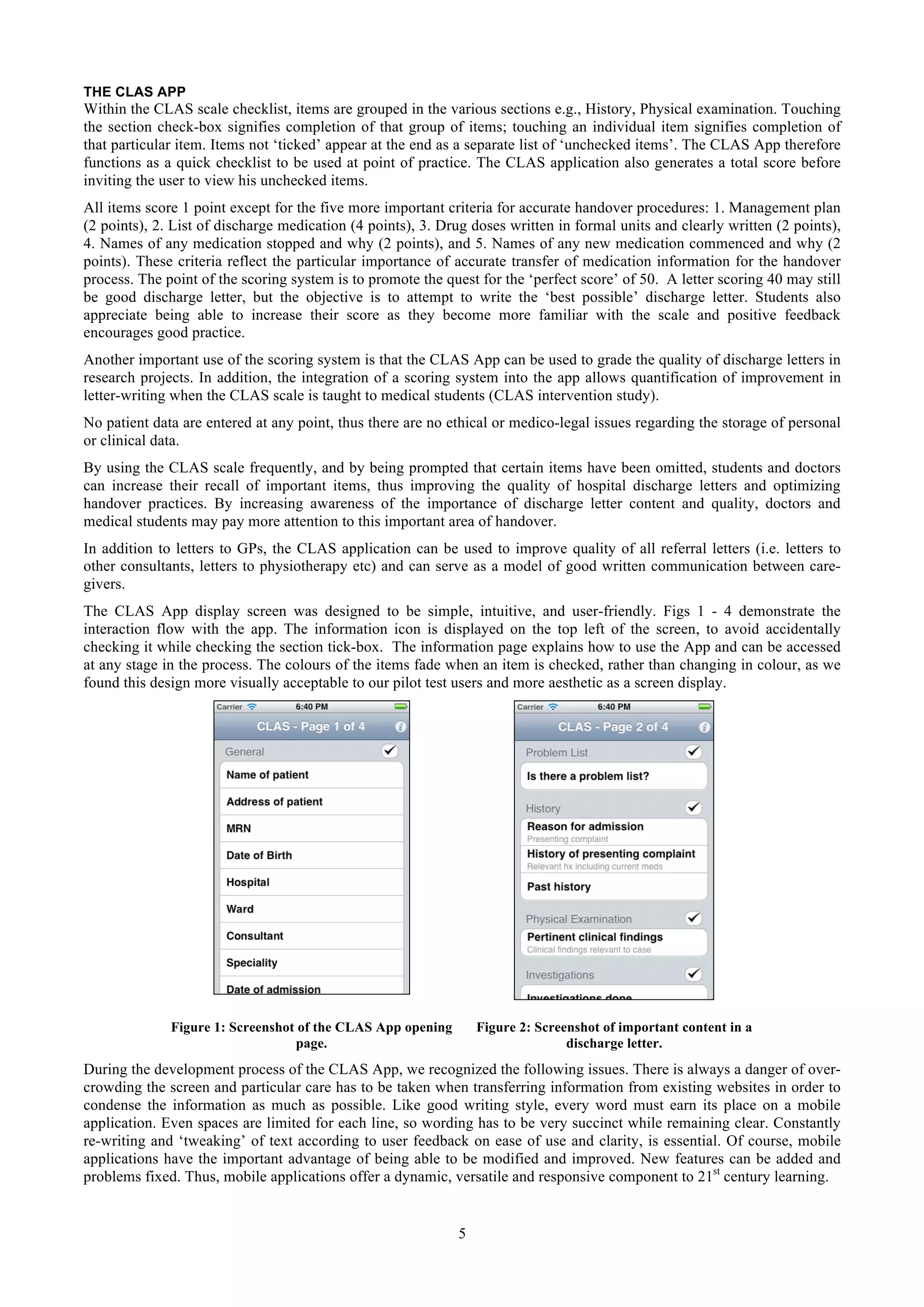 THE CLAS APP
Within the CLAS scale checklist, items are grouped in the various sections e.g., History, Physical examination. Touching
the section check-box signifies completion of that group of items; touching an individual item signifies completion of
that particular item. Items not ‘ticked’ appear at the end as a separate list of ‘unchecked items’. The CLAS App therefore
functions as a quick checklist to be used at point of practice. The CLAS application also generates a total score before
inviting the user to view his unchecked items.
All items score 1 point except for the five more important criteria for accurate handover procedures: 1. Management plan
(2 points), 2. List of discharge medication (4 points), 3. Drug doses written in formal units and clearly written (2 points),
4. Names of any medication stopped and why (2 points), and 5. Names of any new medication commenced and why (2
points). These criteria reflect the particular importance of accurate transfer of medication information for the handover
process. The point of the scoring system is to promote the quest for the ‘perfect score’ of 50. A letter scoring 40 may still
be good discharge letter, but the objective is to attempt to write the ‘best possible’ discharge letter. Students also
appreciate being able to increase their score as they become more familiar with the scale and positive feedback
encourages good practice.
Another important use of the scoring system is that the CLAS App can be used to grade the quality of discharge letters in
research projects. In addition, the integration of a scoring system into the app allows quantification of improvement in
letter-writing when the CLAS scale is taught to medical students (CLAS intervention study).
No patient data are entered at any point, thus there are no ethical or medico-legal issues regarding the storage of personal
or clinical data.
By using the CLAS scale frequently, and by being prompted that certain items have been omitted, students and doctors
can increase their recall of important items, thus improving the quality of hospital discharge letters and optimizing
handover practices. By increasing awareness of the importance of discharge letter content and quality, doctors and
medical students may pay more attention to this important area of handover.
In addition to letters to GPs, the CLAS application can be used to improve quality of all referral letters (i.e. letters to
other consultants, letters to physiotherapy etc) and can serve as a model of good written communication between care-
givers.
The CLAS App display screen was designed to be simple, intuitive, and user-friendly. Figs 1 - 4 demonstrate the
interaction flow with the app. The information icon is displayed on the top left of the screen, to avoid accidentally
checking it while checking the section tick-box. The information page explains how to use the App and can be accessed
at any stage in the process. The colours of the items fade when an item is checked, rather than changing in colour, as we
found this design more visually acceptable to our pilot test users and more aesthetic as a screen display.




              Figure 1: Screenshot of the CLAS App opening       Figure 2: Screenshot of important content in a
                                  page.                                         discharge letter.
During the development process of the CLAS App, we recognized the following issues. There is always a danger of over-
crowding the screen and particular care has to be taken when transferring information from existing websites in order to
condense the information as much as possible. Like good writing style, every word must earn its place on a mobile
application. Even spaces are limited for each line, so wording has to be very succinct while remaining clear. Constantly
re-writing and ‘tweaking’ of text according to user feedback on ease of use and clarity, is essential. Of course, mobile
applications have the important advantage of being able to be modified and improved. New features can be added and
problems fixed. Thus, mobile applications offer a dynamic, versatile and responsive component to 21st century learning.


                                                             5
 
