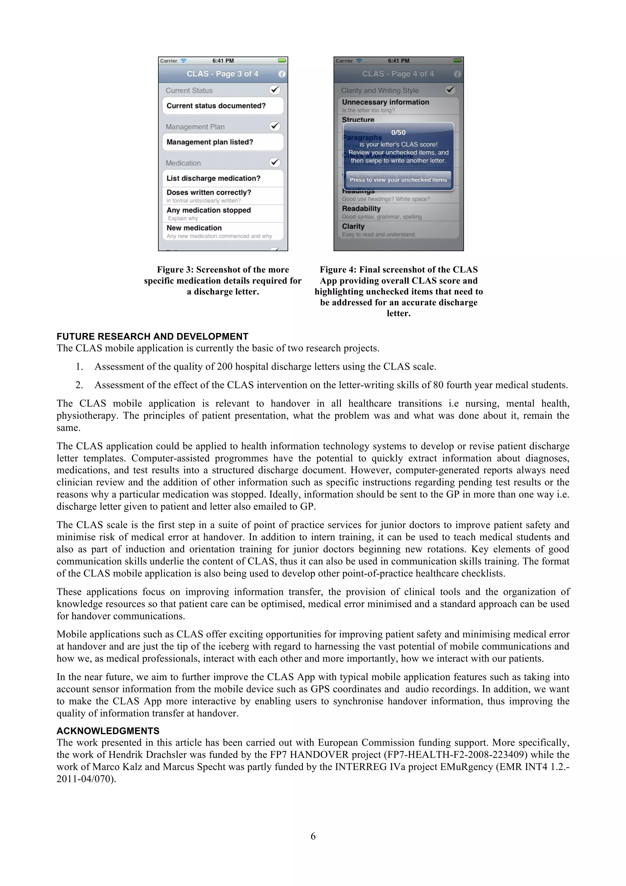 Figure 3: Screenshot of the more         Figure 4: Final screenshot of the CLAS
                    specific medication details required for    App providing overall CLAS score and
                               a discharge letter.             highlighting unchecked items that need to
                                                                be addressed for an accurate discharge
                                                                                 letter.

FUTURE RESEARCH AND DEVELOPMENT
The CLAS mobile application is currently the basic of two research projects.
    1.   Assessment of the quality of 200 hospital discharge letters using the CLAS scale.
    2.   Assessment of the effect of the CLAS intervention on the letter-writing skills of 80 fourth year medical students.
The CLAS mobile application is relevant to handover in all healthcare transitions i.e nursing, mental health,
physiotherapy. The principles of patient presentation, what the problem was and what was done about it, remain the
same.
The CLAS application could be applied to health information technology systems to develop or revise patient discharge
letter templates. Computer-assisted progrommes have the potential to quickly extract information about diagnoses,
medications, and test results into a structured discharge document. However, computer-generated reports always need
clinician review and the addition of other information such as specific instructions regarding pending test results or the
reasons why a particular medication was stopped. Ideally, information should be sent to the GP in more than one way i.e.
discharge letter given to patient and letter also emailed to GP.
The CLAS scale is the first step in a suite of point of practice services for junior doctors to improve patient safety and
minimise risk of medical error at handover. In addition to intern training, it can be used to teach medical students and
also as part of induction and orientation training for junior doctors beginning new rotations. Key elements of good
communication skills underlie the content of CLAS, thus it can also be used in communication skills training. The format
of the CLAS mobile application is also being used to develop other point-of-practice healthcare checklists.
These applications focus on improving information transfer, the provision of clinical tools and the organization of
knowledge resources so that patient care can be optimised, medical error minimised and a standard approach can be used
for handover communications.
Mobile applications such as CLAS offer exciting opportunities for improving patient safety and minimising medical error
at handover and are just the tip of the iceberg with regard to harnessing the vast potential of mobile communications and
how we, as medical professionals, interact with each other and more importantly, how we interact with our patients.
In the near future, we aim to further improve the CLAS App with typical mobile application features such as taking into
account sensor information from the mobile device such as GPS coordinates and audio recordings. In addition, we want
to make the CLAS App more interactive by enabling users to synchronise handover information, thus improving the
quality of information transfer at handover.
ACKNOWLEDGMENTS
The work presented in this article has been carried out with European Commission funding support. More specifically,
the work of Hendrik Drachsler was funded by the FP7 HANDOVER project (FP7-HEALTH-F2-2008-223409) while the
work of Marco Kalz and Marcus Specht was partly funded by the INTERREG IVa project EMuRgency (EMR INT4 1.2.-
2011-04/070).




                                                               6
 
