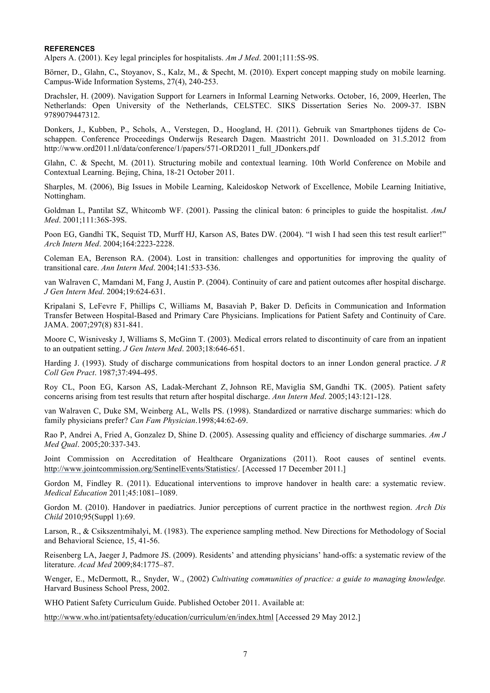 REFERENCES
Alpers A. (2001). Key legal principles for hospitalists. Am J Med. 2001;111:5S-9S.
Börner, D., Glahn, C., Stoyanov, S., Kalz, M., & Specht, M. (2010). Expert concept mapping study on mobile learning.
Campus-Wide Information Systems, 27(4), 240-253.
Drachsler, H. (2009). Navigation Support for Learners in Informal Learning Networks. October, 16, 2009, Heerlen, The
Netherlands: Open University of the Netherlands, CELSTEC. SIKS Dissertation Series No. 2009-37. ISBN
9789079447312.
Donkers, J., Kubben, P., Schols, A., Verstegen, D., Hoogland, H. (2011). Gebruik van Smartphones tijdens de Co-
schappen. Conference Proceedings Onderwijs Research Dagen. Maastricht 2011. Downloaded on 31.5.2012 from
http://www.ord2011.nl/data/conference/1/papers/571-ORD2011_full_JDonkers.pdf
Glahn, C. & Specht, M. (2011). Structuring mobile and contextual learning. 10th World Conference on Mobile and
Contextual Learning. Bejing, China, 18-21 October 2011.
Sharples, M. (2006), Big Issues in Mobile Learning, Kaleidoskop Network of Excellence, Mobile Learning Initiative,
Nottingham.
Goldman L, Pantilat SZ, Whitcomb WF. (2001). Passing the clinical baton: 6 principles to guide the hospitalist. AmJ
Med. 2001;111:36S-39S.
Poon EG, Gandhi TK, Sequist TD, Murff HJ, Karson AS, Bates DW. (2004). “I wish I had seen this test result earlier!”
Arch Intern Med. 2004;164:2223-2228.
Coleman EA, Berenson RA. (2004). Lost in transition: challenges and opportunities for improving the quality of
transitional care. Ann Intern Med. 2004;141:533-536.
van Walraven C, Mamdani M, Fang J, Austin P. (2004). Continuity of care and patient outcomes after hospital discharge.
J Gen Intern Med. 2004;19:624-631.
Kripalani S, LeFevre F, Phillips C, Williams M, Basaviah P, Baker D. Deficits in Communication and Information
Transfer Between Hospital-Based and Primary Care Physicians. Implications for Patient Safety and Continuity of Care.
JAMA. 2007;297(8) 831-841.
Moore C, Wisnivesky J, Williams S, McGinn T. (2003). Medical errors related to discontinuity of care from an inpatient
to an outpatient setting. J Gen Intern Med. 2003;18:646-651.
Harding J. (1993). Study of discharge communications from hospital doctors to an inner London general practice. J R
Coll Gen Pract. 1987;37:494-495.
Roy CL, Poon EG, Karson AS, Ladak-Merchant Z, Johnson RE, Maviglia SM, Gandhi TK. (2005). Patient safety
concerns arising from test results that return after hospital discharge. Ann Intern Med. 2005;143:121-128.
van Walraven C, Duke SM, Weinberg AL, Wells PS. (1998). Standardized or narrative discharge summaries: which do
family physicians prefer? Can Fam Physician.1998;44:62-69.
Rao P, Andrei A, Fried A, Gonzalez D, Shine D. (2005). Assessing quality and efficiency of discharge summaries. Am J
Med Qual. 2005;20:337-343.
Joint Commission on Accreditation of Healthcare Organizations (2011). Root causes of sentinel events.
http://www.jointcommission.org/SentinelEvents/Statistics/. [Accessed 17 December 2011.]
Gordon M, Findley R. (2011). Educational interventions to improve handover in health care: a systematic review.
Medical Education 2011;45:1081–1089.
Gordon M. (2010). Handover in paediatrics. Junior perceptions of current practice in the northwest region. Arch Dis
Child 2010;95(Suppl 1):69.
Larson, R., & Csikszentmihalyi, M. (1983). The experience sampling method. New Directions for Methodology of Social
and Behavioral Science, 15, 41-56.
Reisenberg LA, Jaeger J, Padmore JS. (2009). Residents’ and attending physicians’ hand-offs: a systematic review of the
literature. Acad Med 2009;84:1775–87.
Wenger, E., McDermott, R., Snyder, W., (2002) Cultivating communities of practice: a guide to managing knowledge.
Harvard Business School Press, 2002.
WHO Patient Safety Curriculum Guide. Published October 2011. Available at:
http://www.who.int/patientsafety/education/curriculum/en/index.html [Accessed 29 May 2012.]



                                                           7
 