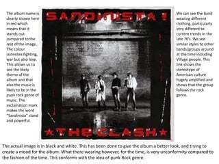 The album name is 
clearly shown here 
in red which 
means that it 
stands out 
compared to the 
rest of the image. 
The colour 
connotes fighting, 
war but also love. 
This allows us to 
see the likely 
theme of the 
album and that 
also the music is 
likely to be in the 
punk rock genre of 
music. The 
exclamation mark 
makes the word 
“Sandinista” stand 
and powerful. 
We can see the band 
wearing different 
clothing, particularly 
very different to 
current trends in the 
late 70’s. We see 
similar styles to other 
bands/groups around 
at the time including 
Village people. This 
link shows the 
stereotype of 
American culture 
hugely amplified and 
shows that the group 
follows the rock 
genre. 
The actual image is in black and white. This has been done to give the album a better look, and trying to 
create a mood for the album. What there wearing however, for the time, is very unconformity compared to 
the fashion of the time. This conforms with the idea of punk Rock genre. 
