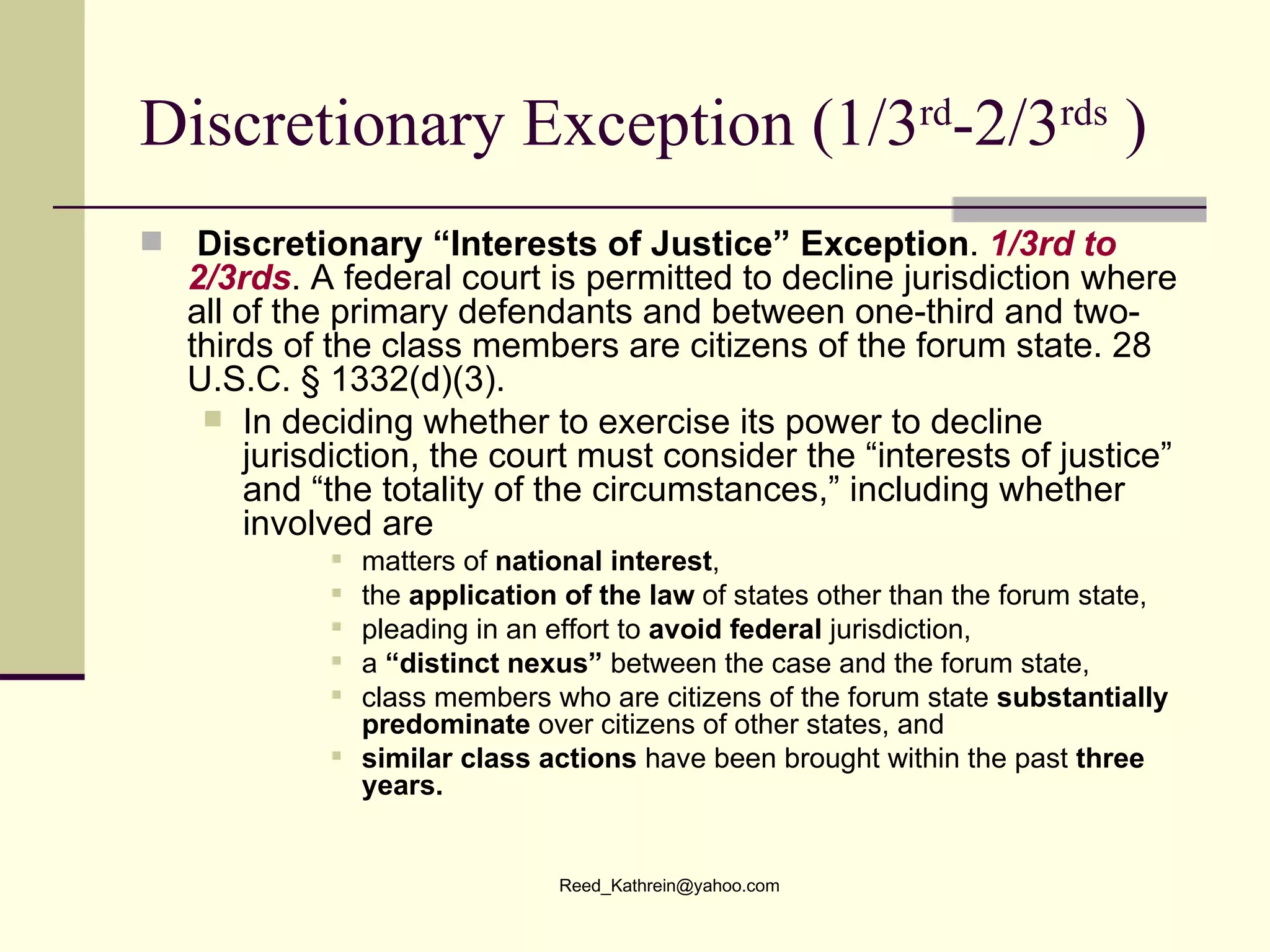 Discretionary Exception (1/3 rd -2/3 rds  ) Discretionary “Interests of Justice”   Exception .  1/3rd to 2/3rds . A federal court is permitted to decline jurisdiction where all of the primary defendants and between one-third and two-thirds of the class members are citizens of the forum state. 28 U.S.C. § 1332(d)(3). In deciding whether to exercise its power to decline jurisdiction, the court must consider the “interests of justice” and “the totality of the circumstances,” including whether  involved are matters of  national interest ,  the  application of the law  of states other than the forum state, pleading in an effort to  avoid federal  jurisdiction,  a  “distinct nexus”  between the case and the forum state, class members who are citizens of the forum state  substantially predominate  over citizens of other states, and  similar class actions  have been brought within the past  three years. 