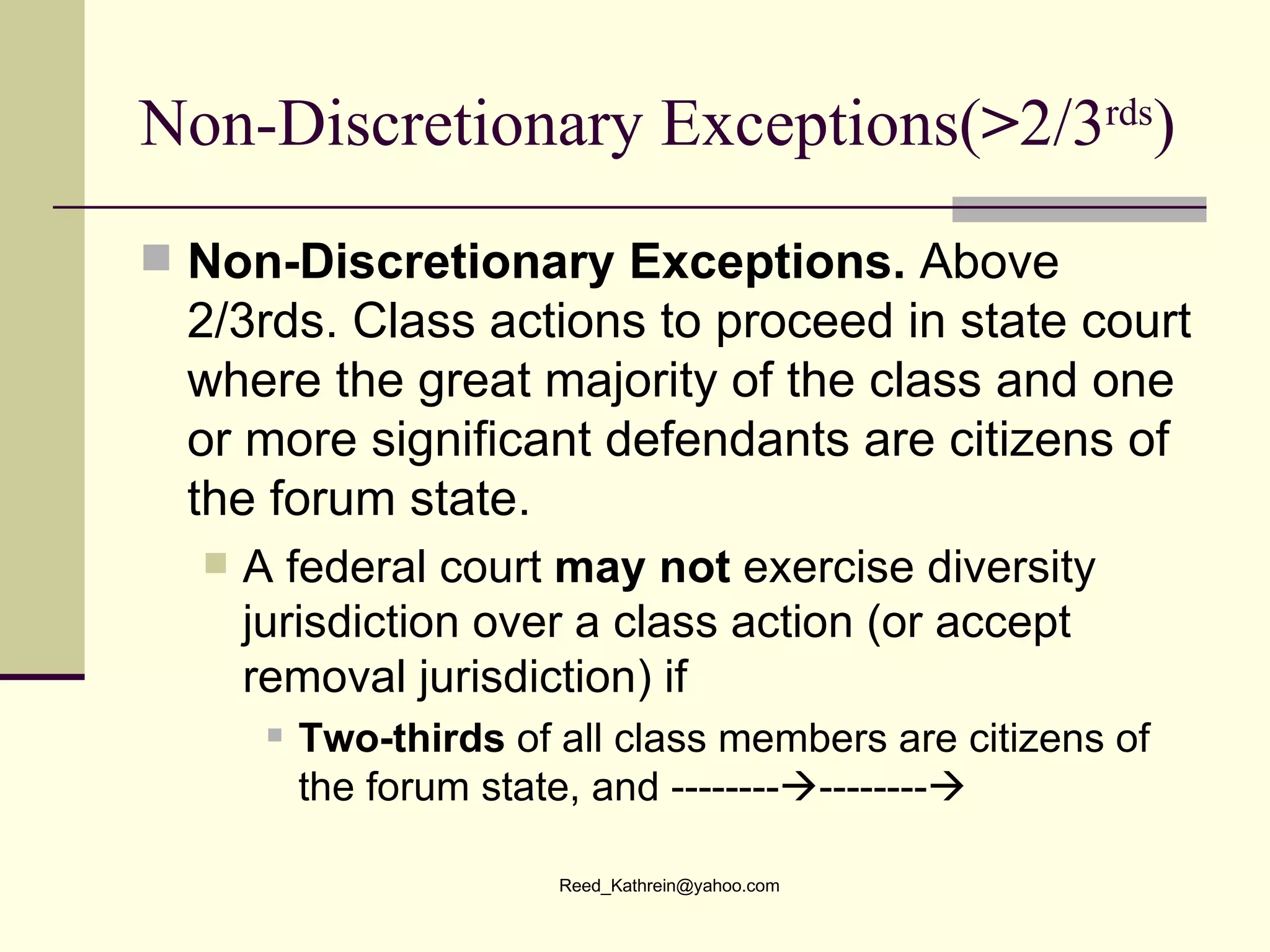 Non-Discretionary Exceptions( > 2/3 rds ) Non-Discretionary Exceptions.  Above 2/3rds. Class actions to proceed in state court where the great majority of the class and one or more significant defendants are citizens of the forum state. A federal court  may not  exercise diversity jurisdiction over a class action (or accept removal jurisdiction) if  Two-thirds  of all class members are citizens of the forum state, and --------  --------  