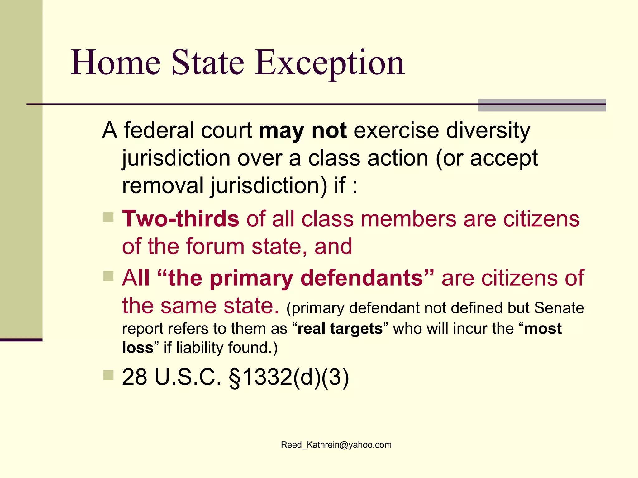 Home State Exception  A federal court  may not  exercise diversity jurisdiction over a class action (or accept removal jurisdiction) if : Two-thirds  of all class members are citizens of the forum state, and  A ll “the primary defendants”  are citizens of the same state.   (primary defendant not defined but Senate report refers to them as “ real targets ” who will incur the “ most loss ” if liability found.) 28 U.S.C. §1332(d)(3) 