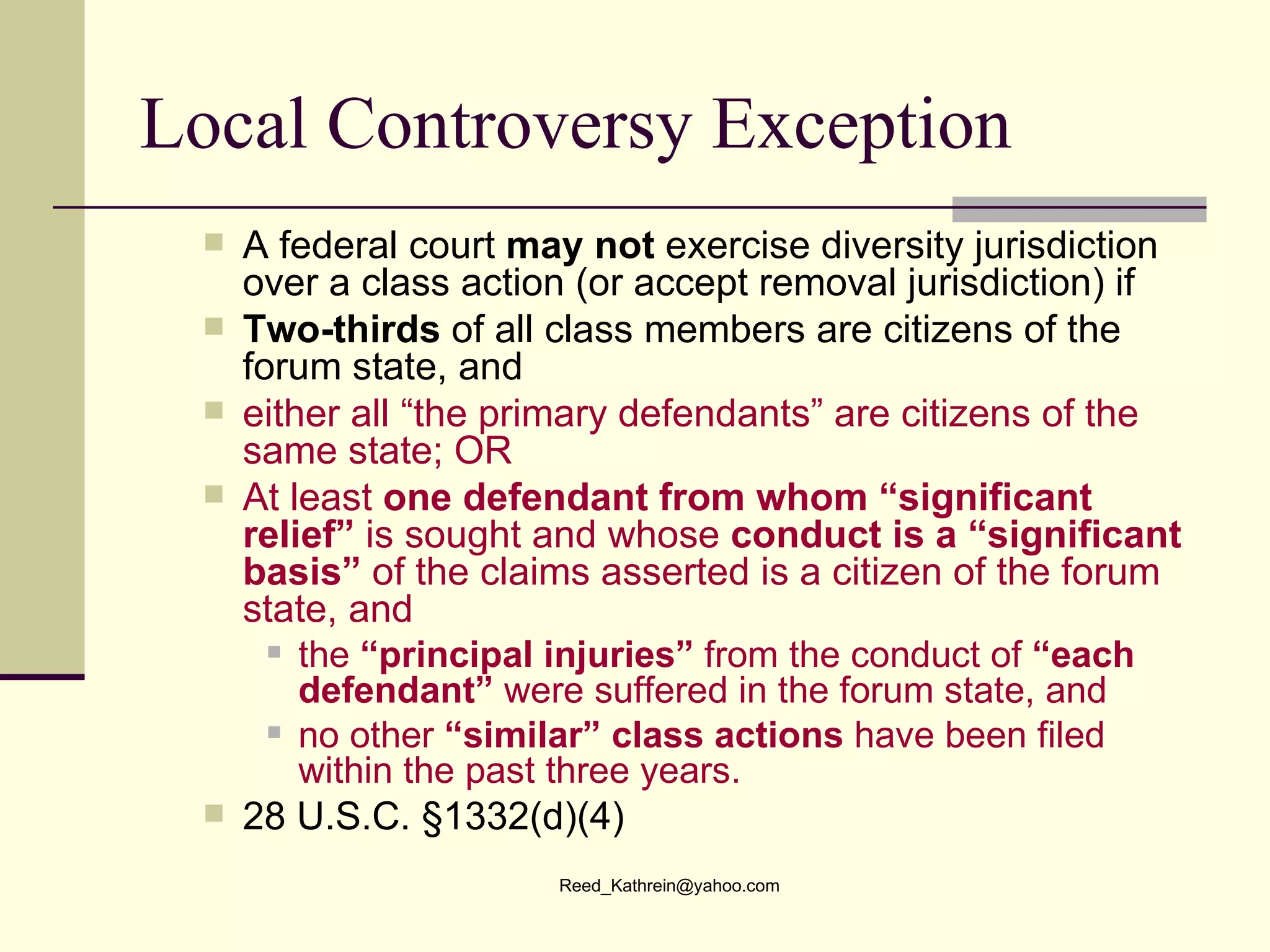Local Controversy Exception A federal court  may not  exercise diversity jurisdiction over a class action (or accept removal jurisdiction) if  Two-thirds  of all class members are citizens of the forum state, and  either all “the primary defendants” are citizens of the same state; OR   At least  one defendant from whom “significant relief”  is sought and whose  conduct is a “significant basis”  of the claims asserted is a citizen of the forum state, and  the  “principal injuries”  from the conduct of  “each defendant”  were suffered in the forum state, and no other  “similar” class actions  have been filed within the past three years. 28 U.S.C. §1332(d)(4) 