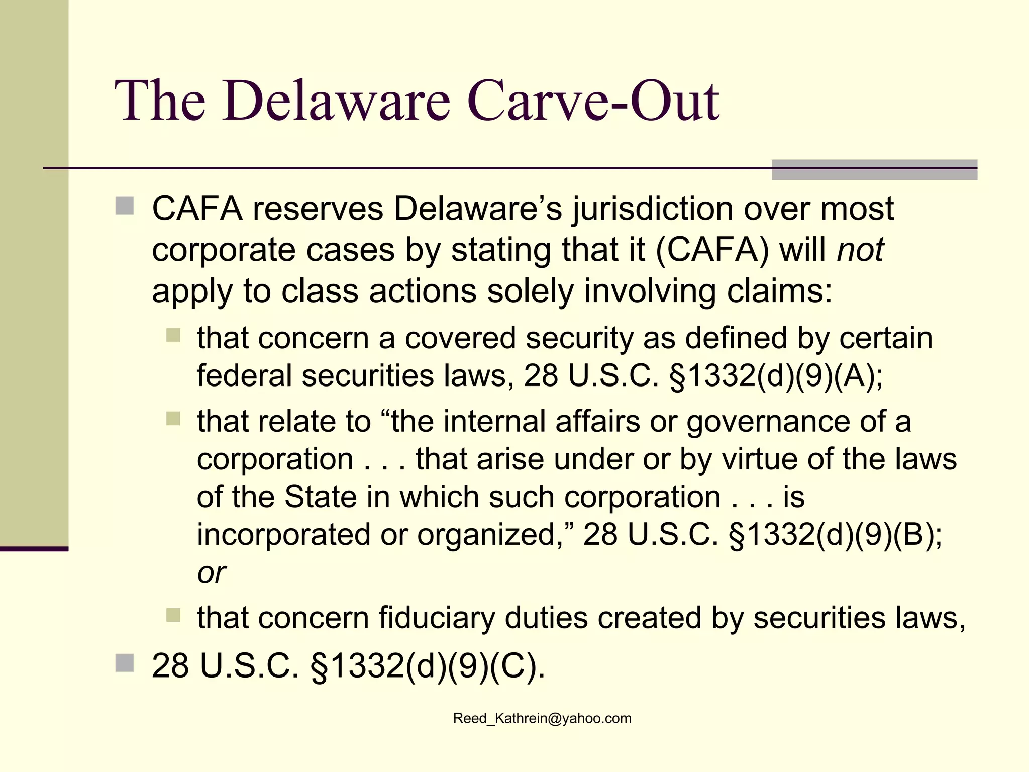 The Delaware Carve-Out CAFA reserves Delaware’s jurisdiction over most corporate cases by stating that it (CAFA) will  not  apply to class actions solely involving claims: that concern a covered security as defined by certain federal securities laws, 28 U.S.C. §1332(d)(9)(A); that relate to “the internal affairs or governance of a corporation . . . that arise under or by virtue of the laws of the State in which such corporation . . . is incorporated or organized,” 28 U.S.C. §1332(d)(9)(B);  or that concern fiduciary duties created by securities laws, 28 U.S.C. §1332(d)(9)(C).  