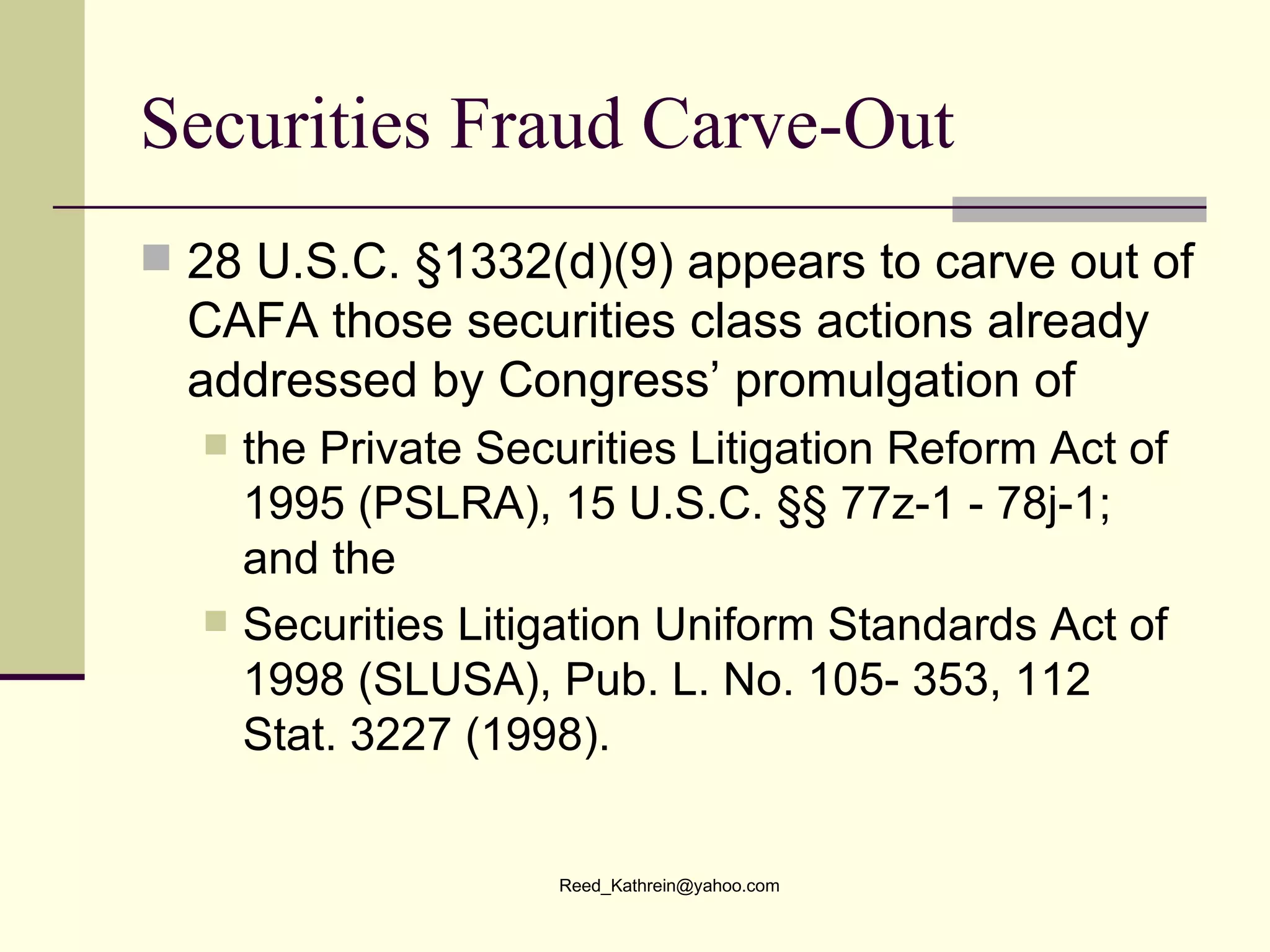 Securities Fraud Carve-Out 28 U.S.C. §1332(d)(9) appears to carve out of CAFA those securities class actions already addressed by Congress’ promulgation of  the Private Securities Litigation Reform Act of 1995 (PSLRA), 15 U.S.C. §§ 77z-1 - 78j-1; and the Securities Litigation Uniform Standards Act of 1998 (SLUSA), Pub. L. No. 105- 353, 112 Stat. 3227 (1998). 