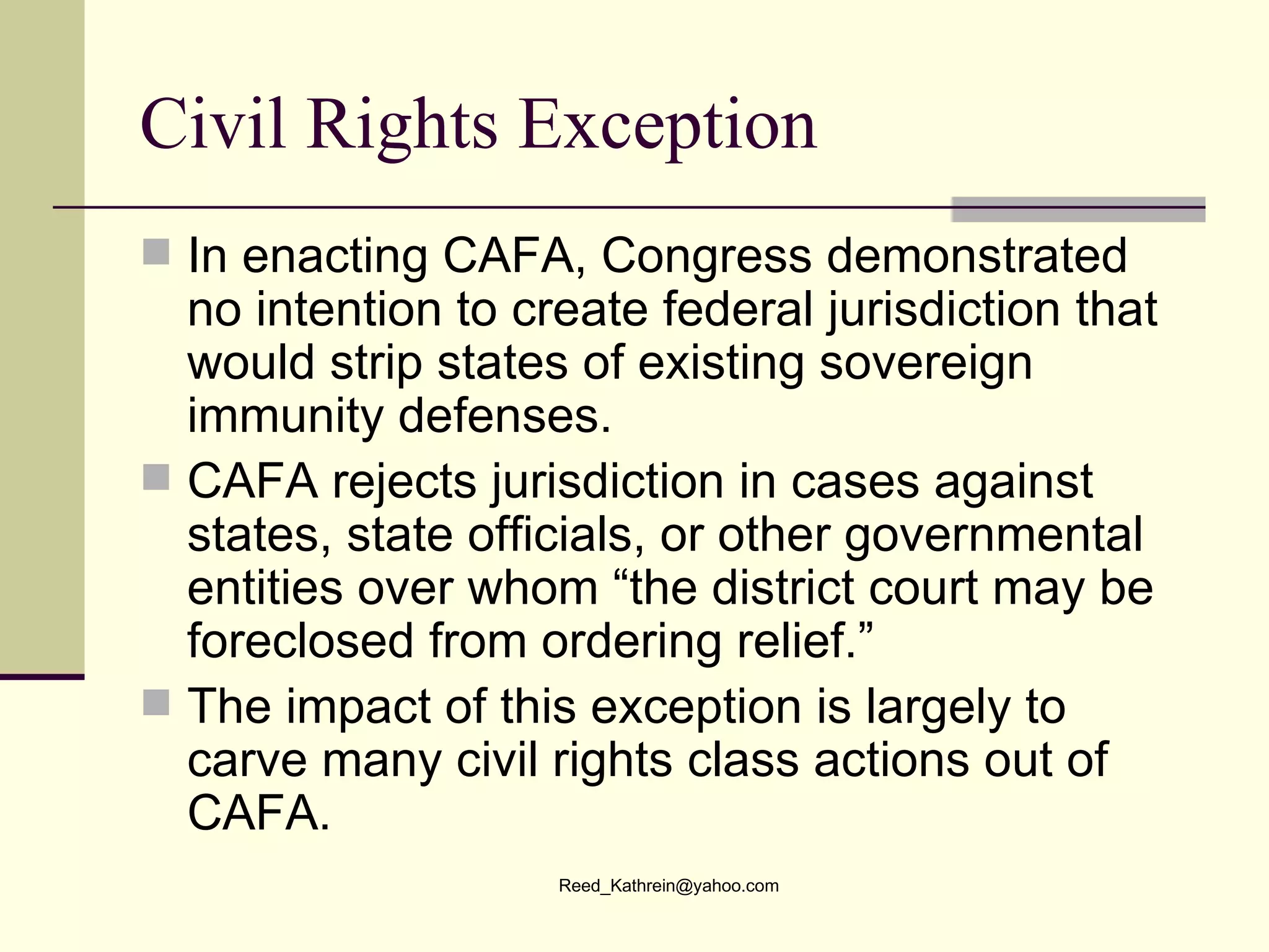 Civil Rights Exception In enacting CAFA, Congress demonstrated no intention to create federal jurisdiction that would strip states of existing sovereign immunity defenses. CAFA rejects jurisdiction in cases against states, state officials, or other governmental entities over whom “the district court may be foreclosed from ordering relief.”  The impact of this exception is largely to carve many civil rights class actions out of CAFA.  