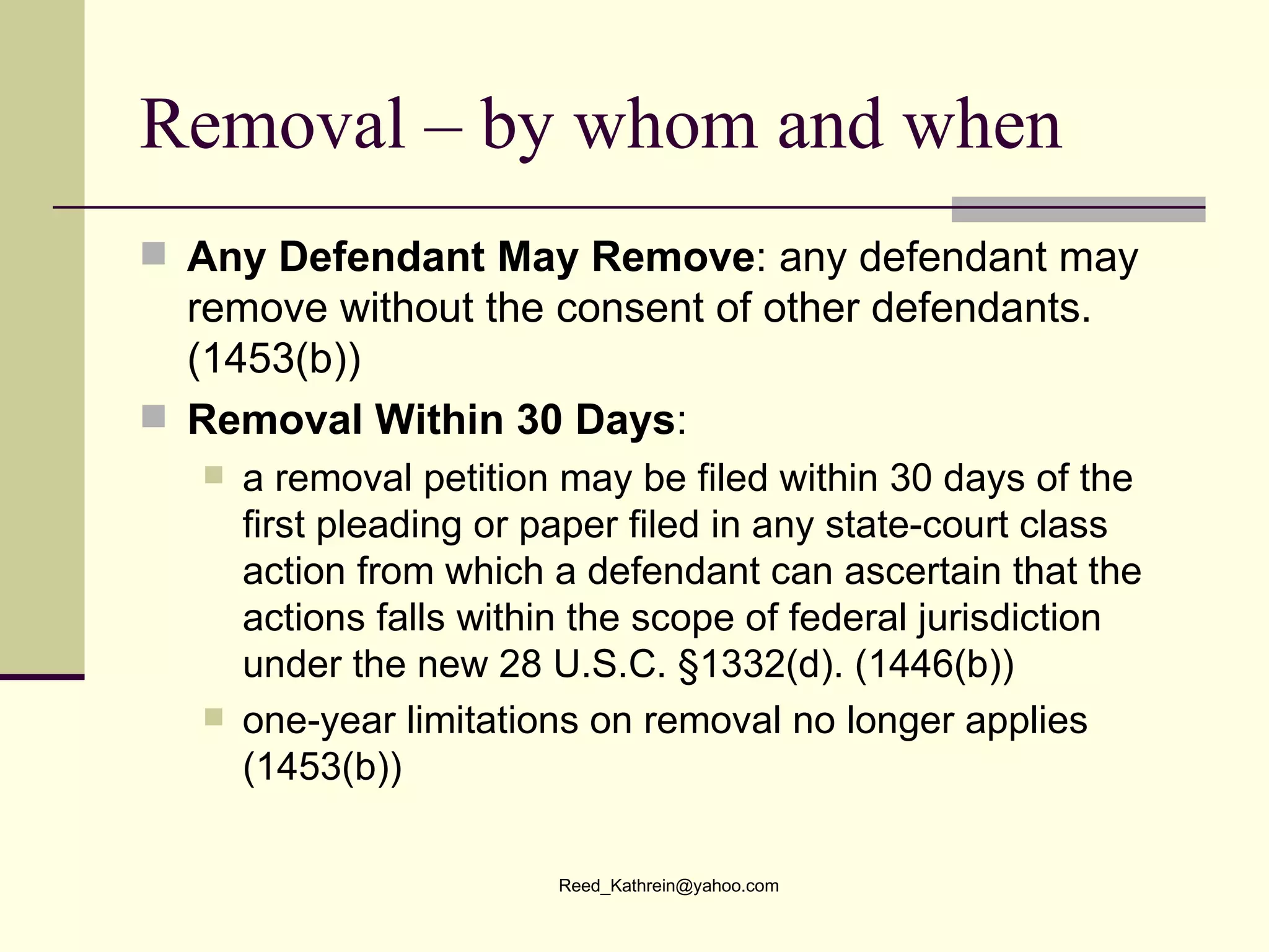 Removal – by whom and when Any Defendant May Remove : any defendant may remove without the consent of other defendants. (1453(b)) Removal Within 30 Days :  a removal petition may be filed within 30 days of the first pleading or paper filed in any state-court class action from which a defendant can ascertain that the actions falls within the scope of federal jurisdiction under the new 28 U.S.C. §1332(d). (1446(b)) one-year limitations on removal no longer applies (1453(b))  