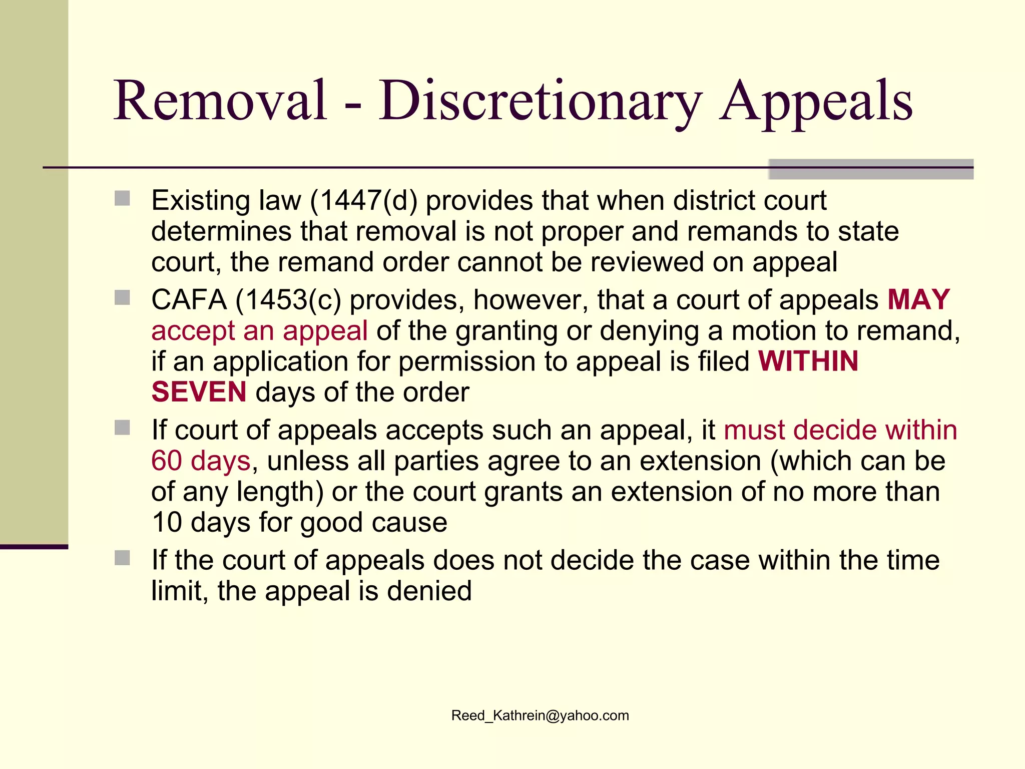 Removal - Discretionary Appeals Existing law (1447(d) provides that when district court determines that removal is not proper and remands to state court, the remand order cannot be reviewed on appeal CAFA (1453(c) provides, however, that a court of appeals  MAY   accept an appeal  of the granting or denying a motion to remand, if an application for permission to appeal is filed  WITHIN   SEVEN  days of the order If court of appeals accepts such an appeal, it  must decide within 60 days , unless all parties agree to an extension (which can be of any length) or the court grants an extension of no more than 10 days for good cause If the court of appeals does not decide the case within the time limit, the appeal is denied 