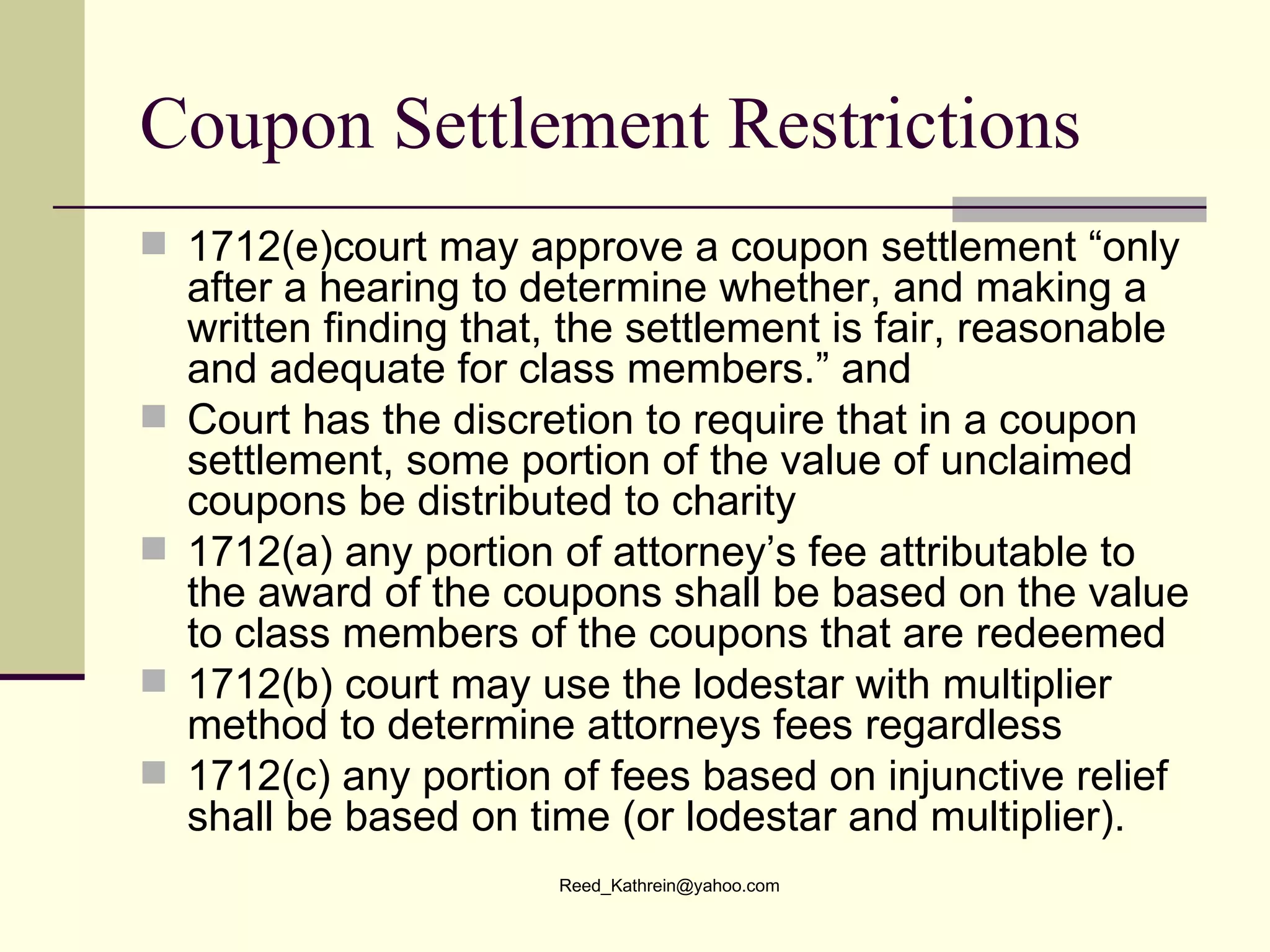 Coupon Settlement Restrictions 1712(e)court may approve a coupon settlement “only after a hearing to determine whether, and making a written finding that, the settlement is fair, reasonable and adequate for class members.” and Court has the discretion to require that in a coupon settlement, some portion of the value of unclaimed coupons be distributed to charity 1712(a) any portion of attorney’s fee attributable to the award of the coupons shall be  based on the value  to class members of the coupons that are redeemed 1712(b) court may use the lodestar with multiplier method to determine attorneys fees regardless 1712(c) any portion of fees based on injunctive relief shall be based on time (or lodestar and multiplier). 