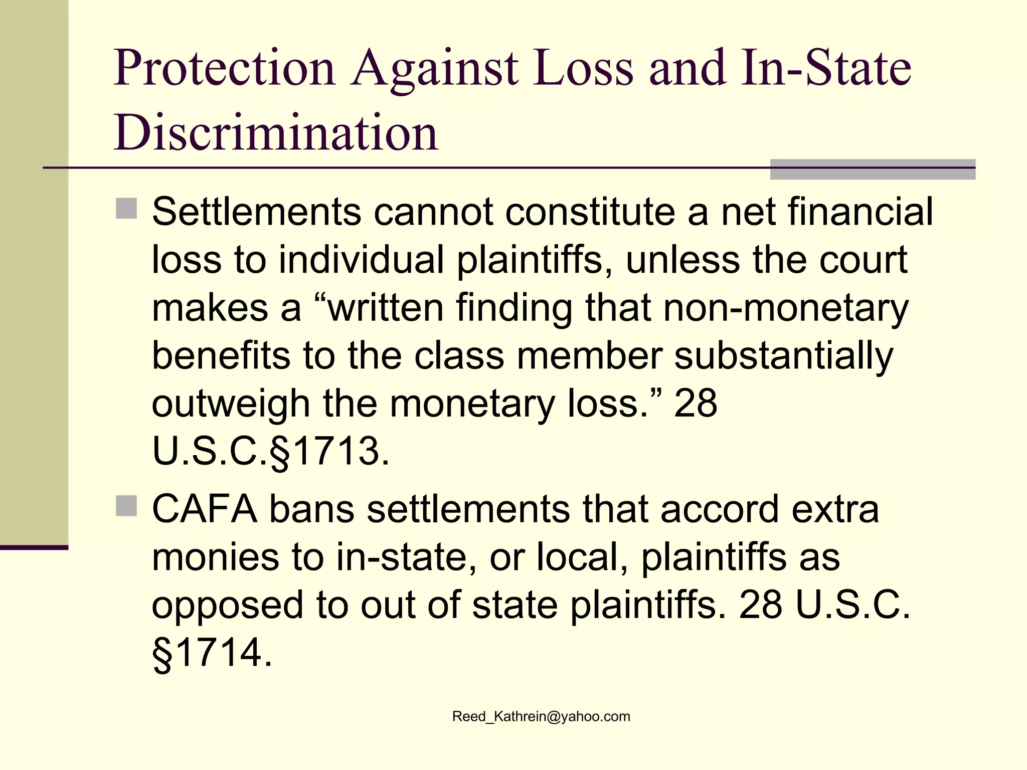 Protection Against Loss and In-State Discrimination Settlements cannot constitute a net financial loss to individual plaintiffs, unless the court makes a “written finding that non-monetary benefits to the class member substantially outweigh the monetary loss.” 28 U.S.C.§1713. CAFA bans settlements that accord extra monies to in-state, or local, plaintiffs as opposed to out of state plaintiffs. 28 U.S.C. §1714. 