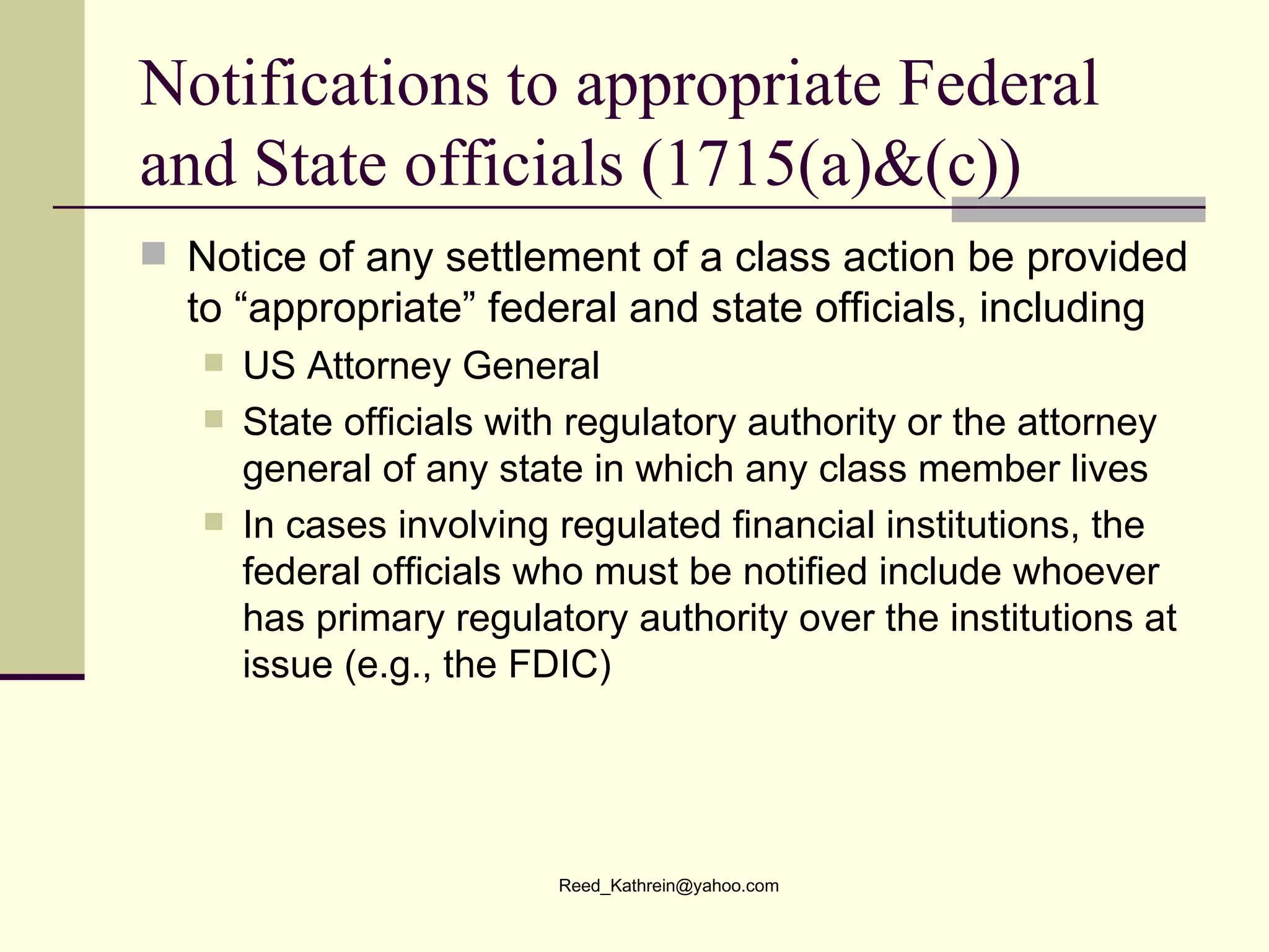 Notifications to appropriate Federal and State officials (1715(a)&(c)) Notice of any settlement of a class action be provided to “appropriate” federal and state officials, including US Attorney General  State officials with regulatory authority or the attorney general of any state in which any class member lives In cases involving regulated financial institutions, the federal officials who must be notified include whoever has primary regulatory authority over the institutions at issue (e.g., the FDIC) 