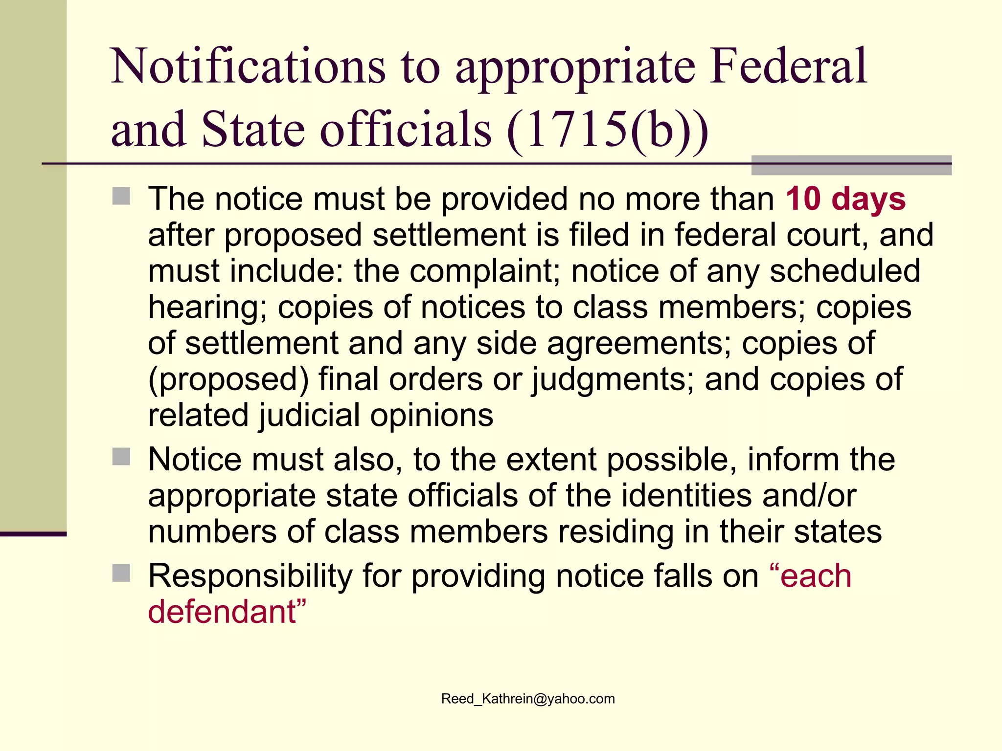 Notifications to appropriate Federal and State officials (1715(b)) The notice must be provided no more than  10 days  after proposed settlement is filed in federal court, and must include: the complaint; notice of any scheduled hearing; copies of notices to class members; copies of settlement and any side agreements; copies of (proposed) final orders or judgments; and copies of related judicial opinions Notice must also, to the extent possible, inform the appropriate state officials of the identities and/or numbers of class members residing in their states Responsibility for providing notice falls on  “each defendant”  