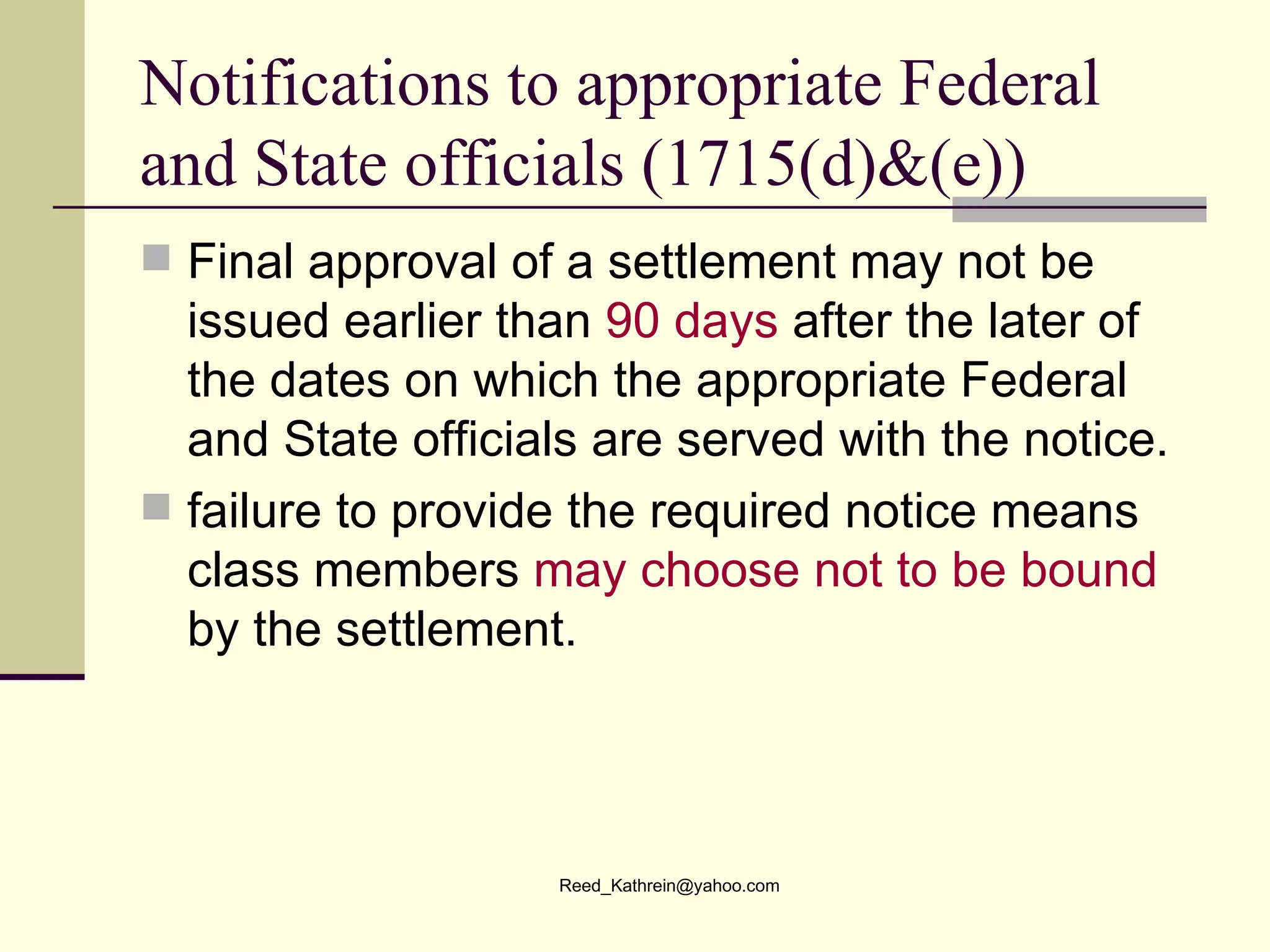 Notifications to appropriate Federal and State officials (1715(d)&(e)) Final approval of a settlement may not be issued earlier than  90 days  after the later of the dates on which the appropriate Federal and State officials are served with the notice. failure to provide the required notice means class members  may choose not to be bound  by the settlement. 