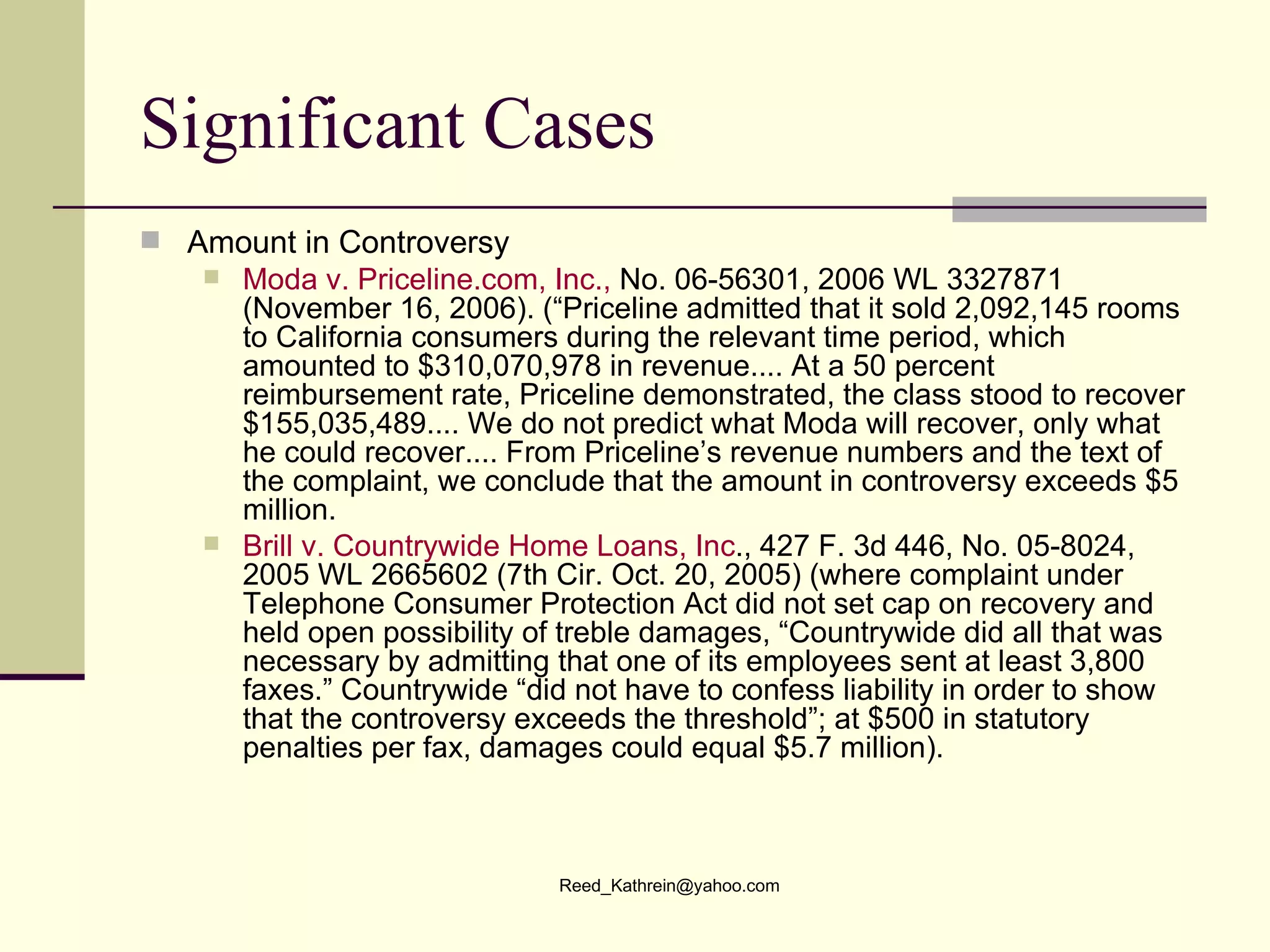 Significant Cases Amount in Controversy Moda  v.  Priceline.com , Inc.,  No. 06-56301, 2006 WL 3327871 (November 16, 2006). (“Priceline admitted that it sold 2,092,145 rooms to California consumers during the relevant time period, which amounted to $310,070,978 in revenue.... At a 50 percent reimbursement rate, Priceline demonstrated, the class stood to recover $155,035,489.... We do not predict what Moda will recover, only what he could recover.... From Priceline’s revenue numbers and the text of the complaint, we conclude that the amount in controversy exceeds $5 million. Brill v. Countrywide Home Loans, Inc ., 427 F. 3d 446, No. 05-8024, 2005 WL 2665602 (7th Cir. Oct. 20, 2005) (where complaint under Telephone Consumer Protection Act did not set cap on recovery and held open possibility of treble damages, “Countrywide did all that was necessary by admitting that one of its employees sent at least 3,800 faxes.” Countrywide “did not have to confess liability in order to show that the controversy exceeds the threshold”; at $500 in statutory penalties per fax, damages could equal $5.7 million). 