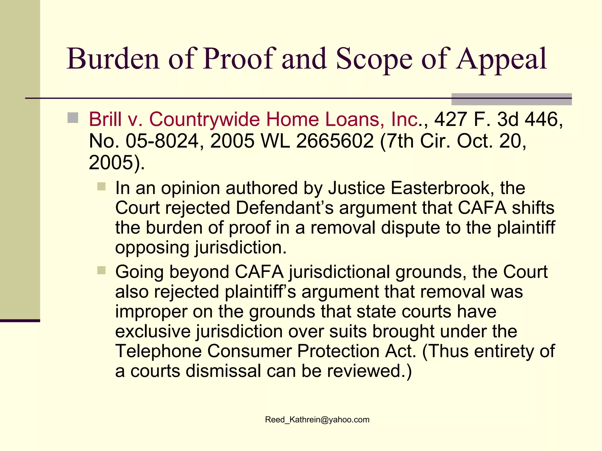 Burden of Proof and Scope of Appeal Brill v. Countrywide Home Loans, Inc ., 427 F. 3d 446, No. 05-8024, 2005 WL 2665602 (7th Cir. Oct. 20, 2005). In an opinion authored by Justice Easterbrook, the Court rejected Defendant’s argument that CAFA shifts the burden of proof in a removal dispute to the plaintiff opposing jurisdiction.  Going beyond CAFA jurisdictional grounds, the Court also rejected plaintiff’s argument that removal was improper on the grounds that state courts have exclusive jurisdiction over suits brought under the Telephone Consumer Protection Act. (Thus entirety of a courts dismissal can be reviewed.) 