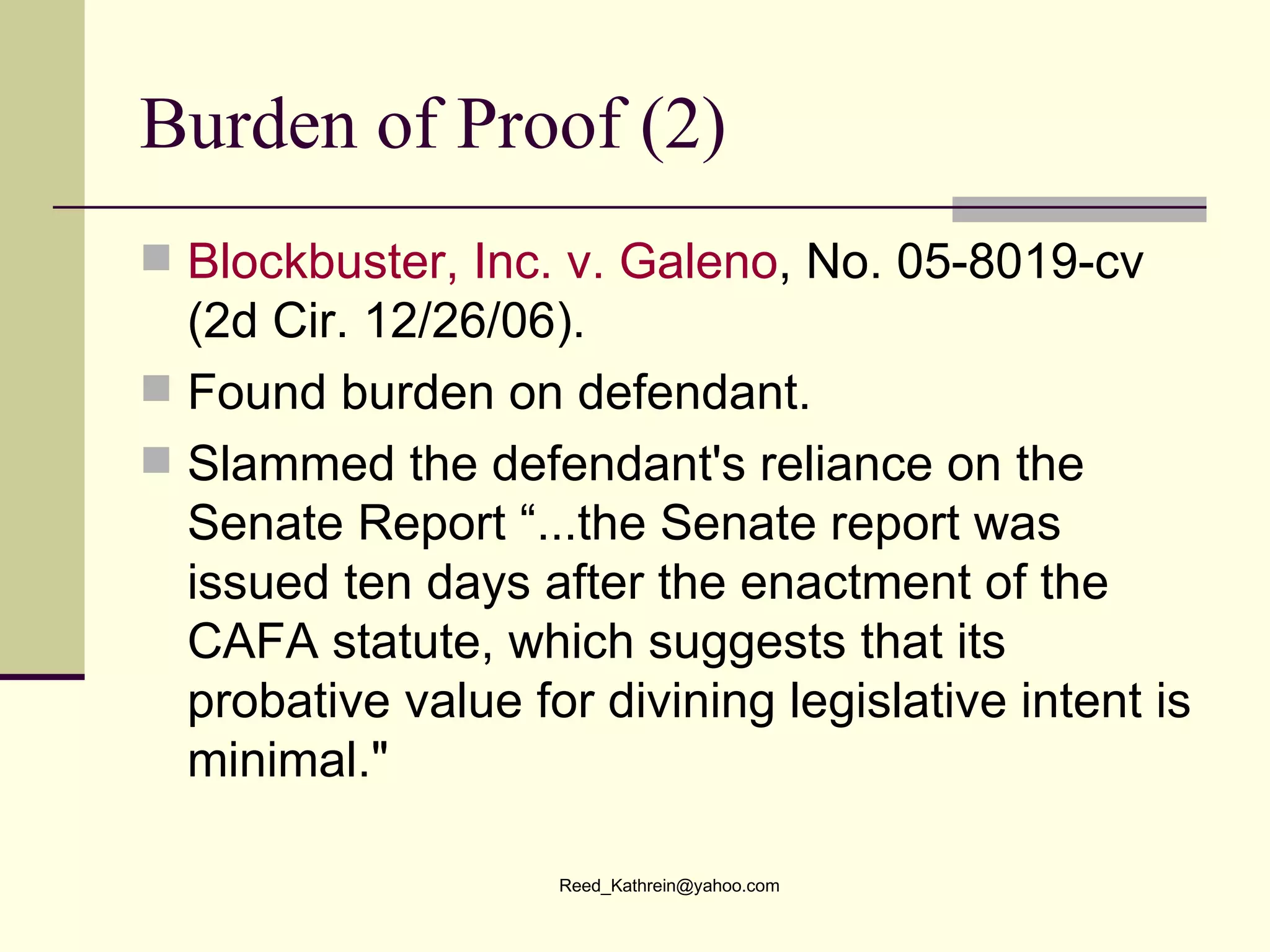 Burden of Proof (2) Blockbuster, Inc. v.  Galeno , No. 05-8019-cv (2d Cir. 12/26/06).  Found burden on defendant. Slammed the defendant's reliance on the Senate Report “...the Senate report was issued ten days after the enactment of the CAFA statute, which suggests that its probative value for divining legislative intent is minimal."   