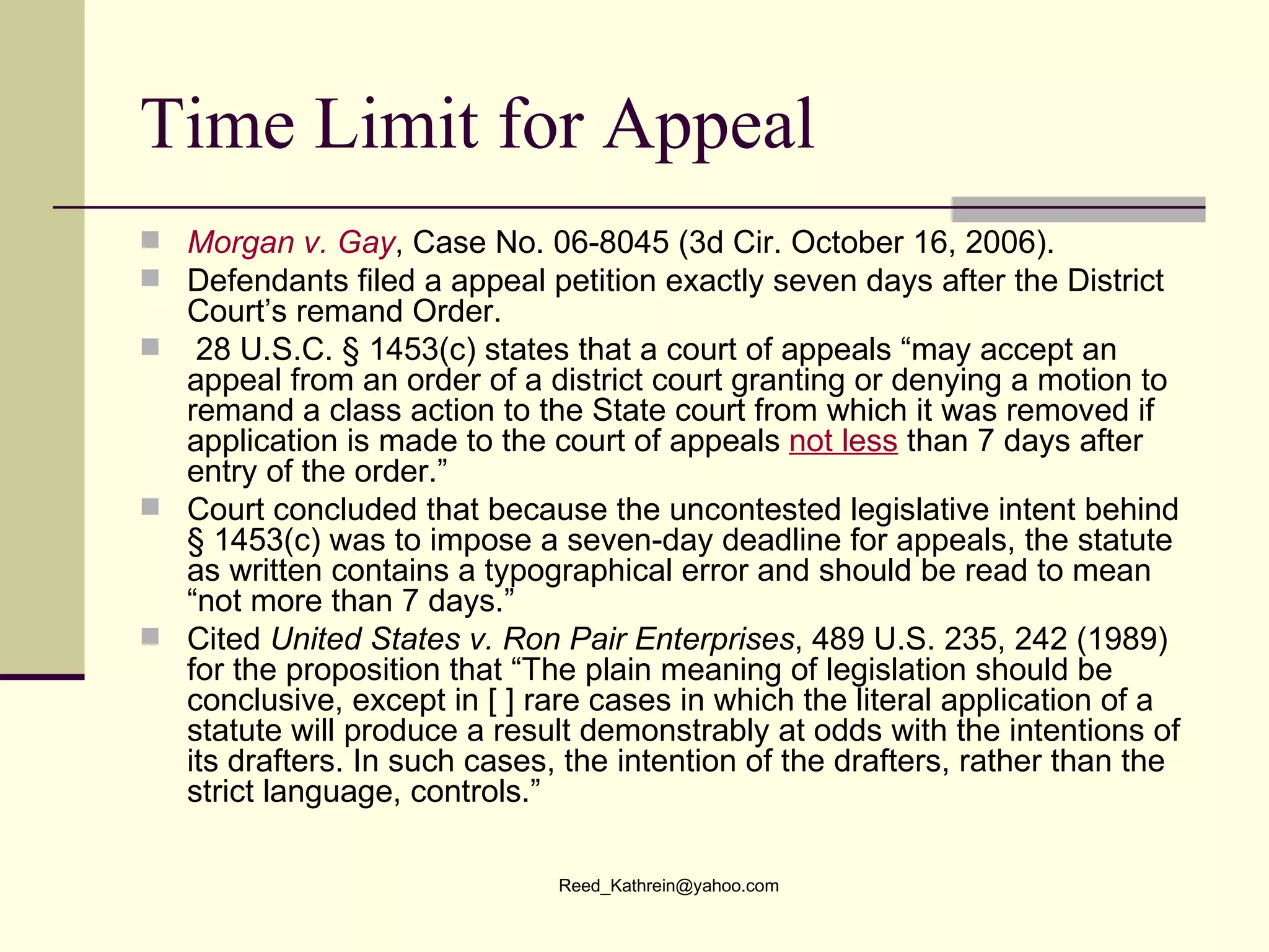 Time Limit for Appeal Morgan v. Gay , Case No. 06-8045 (3d Cir. October 16, 2006).  Defendants filed a appeal petition exactly seven days after the District Court’s remand Order.   28 U.S.C. § 1453(c) states that a court of appeals “may accept an appeal from an order of a district court granting or denying a motion to remand a class action to the State court from which it was removed if application is made to the court of appeals  not less  than 7 days after entry of the order.”  Court concluded that because the uncontested legislative intent behind § 1453(c) was to impose a seven-day deadline for appeals, the statute as written contains a typographical error and should be read to mean “not more than 7 days.”   Cited  United States v. Ron Pair Enterprises , 489 U.S. 235, 242 (1989) for the proposition that “The plain meaning of legislation should be conclusive, except in [ ] rare cases in which the literal application of a statute will produce a result demonstrably at odds with the intentions of its drafters. In such cases, the intention of the drafters, rather than the strict language, controls.”  