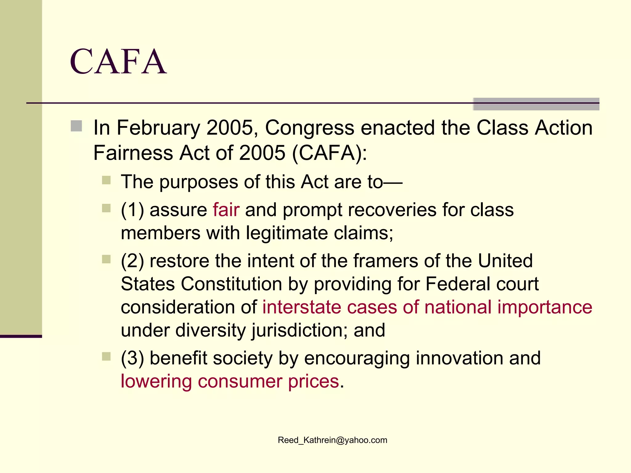CAFA In February 2005, Congress enacted the Class Action Fairness Act of 2005 (CAFA): The purposes of this Act are to— (1) assure  fair  and prompt recoveries for class members with legitimate claims;  (2) restore the intent of the framers of the United States Constitution by providing for Federal court consideration of  interstate cases of national importance  under diversity jurisdiction; and (3) benefit society by encouraging innovation and  lowering consumer prices . 
