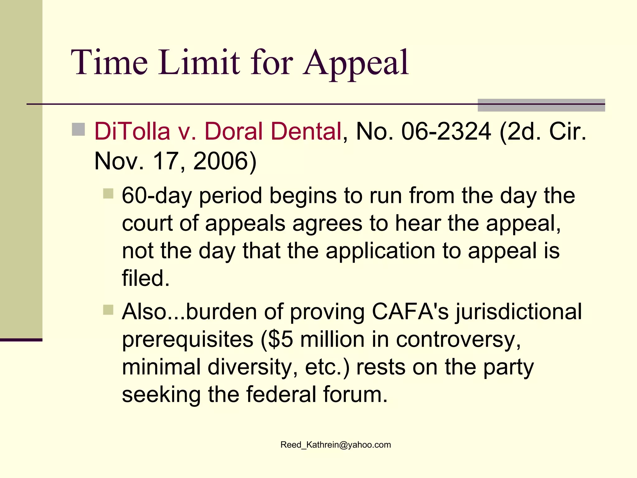 Time Limit for Appeal DiTolla  v. Doral Dental , No. 06-2324 (2d. Cir. Nov. 17, 2006) 60-day period begins to run from the day the court of appeals agrees to hear the appeal, not the day that the application to appeal is filed.   Also...burden of proving CAFA's jurisdictional prerequisites ($5 million in controversy, minimal diversity, etc.) rests on the party seeking the federal forum.  