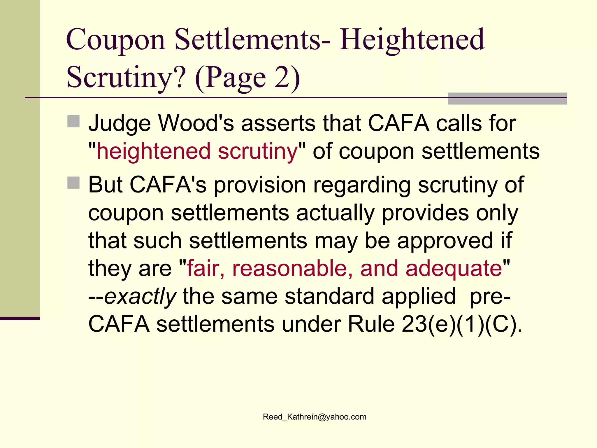 Coupon Settlements- Heightened Scrutiny? (Page 2) Judge Wood's asserts that CAFA calls for " heightened scrutiny " of coupon settlements  But CAFA's provision regarding scrutiny of coupon settlements actually provides only that such settlements may be approved if they are " fair, reasonable, and adequate " -- exactly  the same standard applied  pre-CAFA settlements under Rule 23(e)(1)(C).  