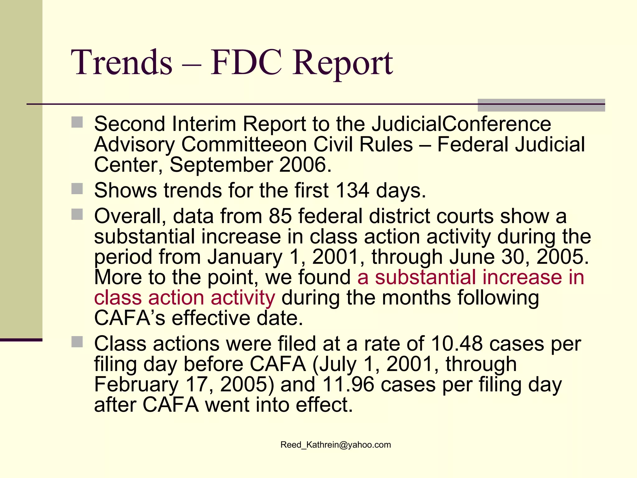 Trends – FDC Report Second Interim Report to the JudicialConference Advisory Committeeon Civil Rules – Federal Judicial Center, September 2006. Shows trends for the first 134 days. Overall, data from 85 federal district courts show a substantial increase in class action activity during the period from January 1, 2001, through June 30, 2005. More to the point, we found  a substantial increase in class action activity  during the months following CAFA’s effective date. Class actions were filed at a rate of 10.48 cases per filing day before CAFA (July 1, 2001, through February 17, 2005) and 11.96 cases per filing day after CAFA went into effect. 
