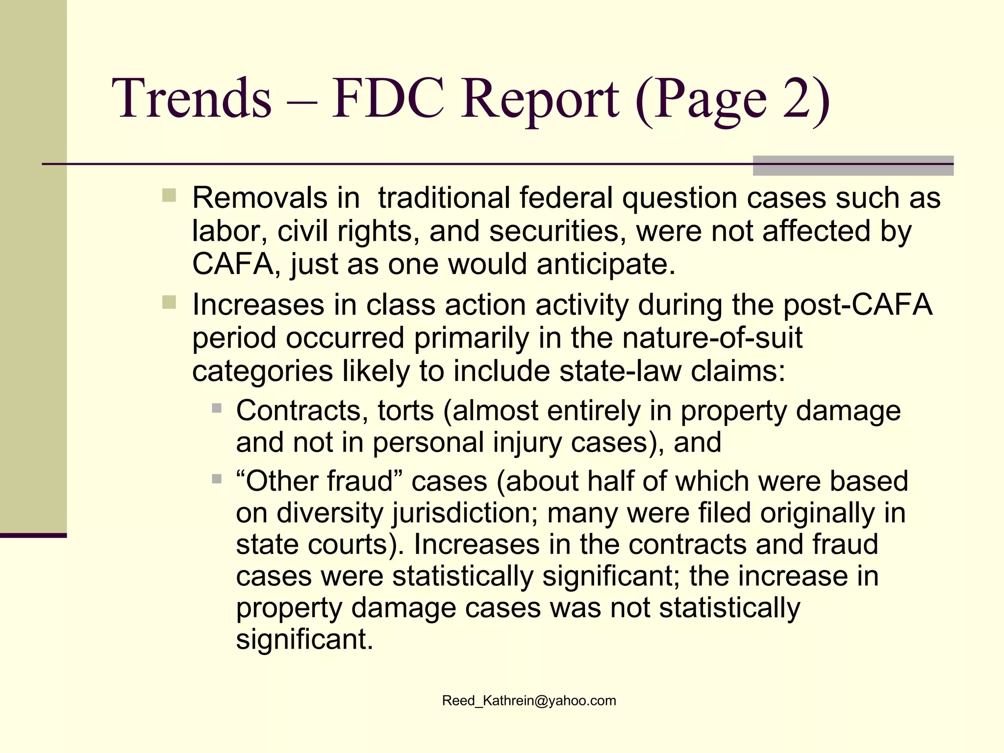 Trends – FDC Report (Page 2) Removals in  traditional federal question cases such as labor, civil rights, and securities, were not affected by CAFA, just as one would anticipate. Increases in class action activity during the post-CAFA period occurred primarily in the nature-of-suit categories likely to include state-law claims:  Contracts, torts (almost entirely in property damage and not in personal injury cases), and  “ Other fraud” cases (about half of which were based on diversity jurisdiction; many were filed originally in state courts). Increases in the contracts and fraud cases were statistically significant; the increase in property damage cases was not statistically significant. 