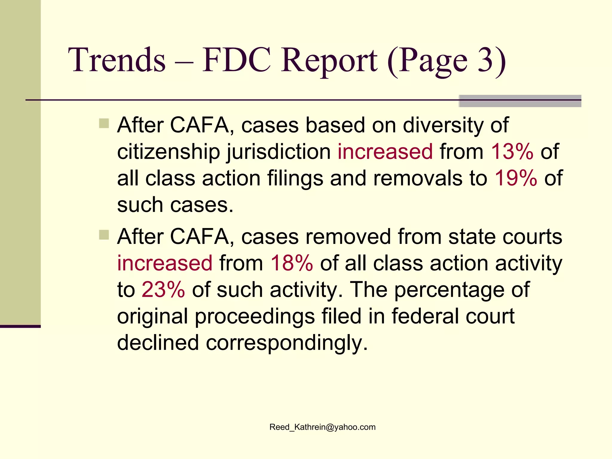 Trends – FDC Report (Page 3) After CAFA, cases based on diversity of citizenship jurisdiction  increased  from  13%  of all class action filings and removals to  19%  of such cases. After CAFA, cases removed from state courts  increased  from  18%  of all class action activity to  23%  of such activity. The percentage of original proceedings filed in federal court declined correspondingly. 