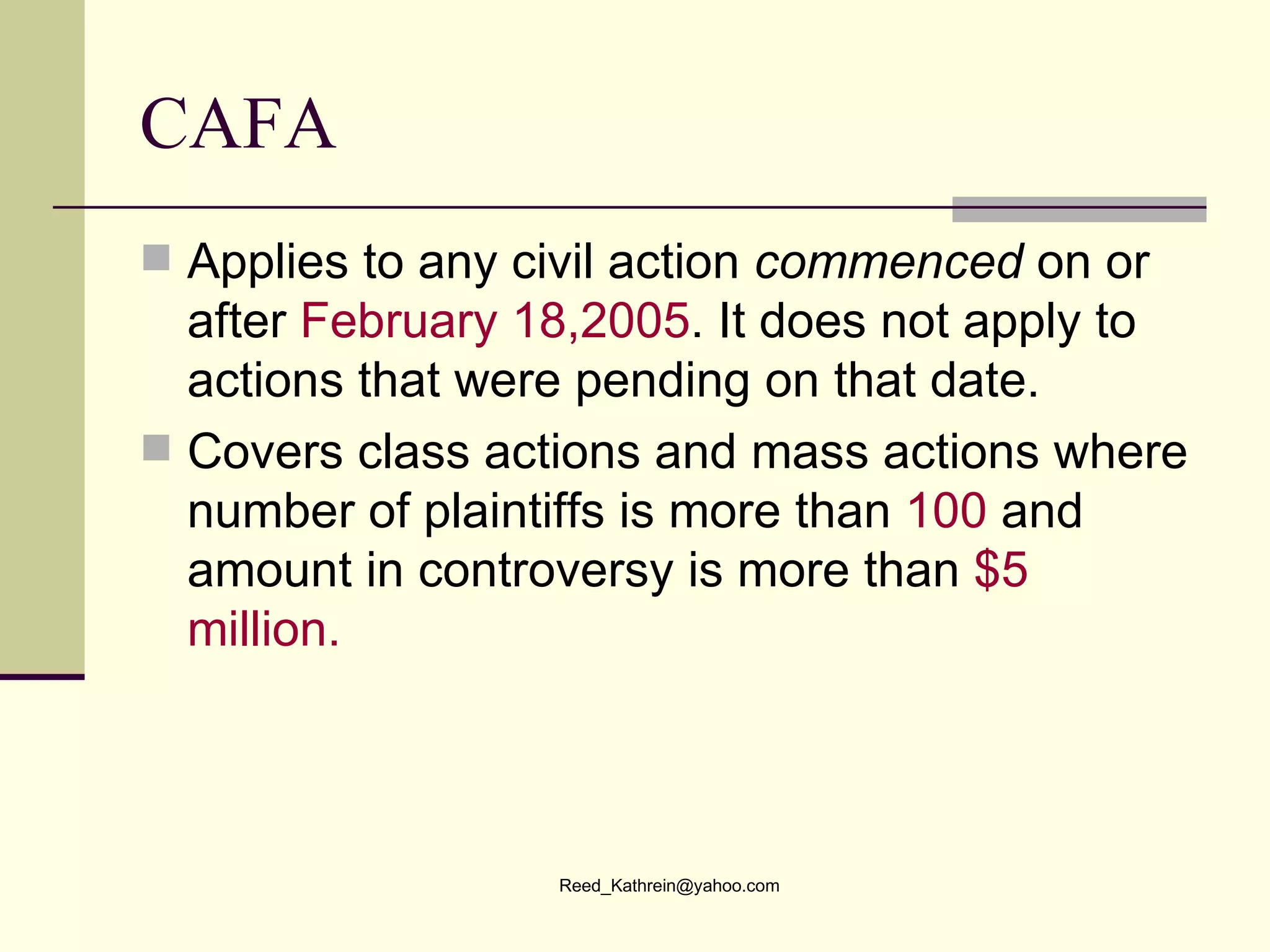 CAFA Applies to any civil action  commenced  on or after  February 18,2005 . It does not apply to actions that were pending on that date. Covers class actions and mass actions where number of plaintiffs is more than  100  and amount in controversy is more than  $5 million. 