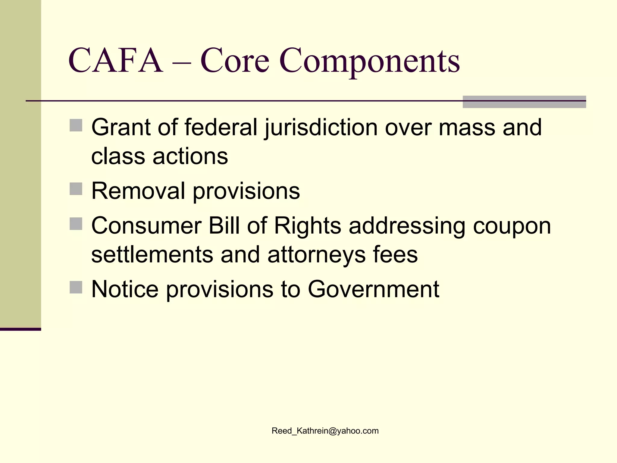 CAFA – Core Components Grant of federal jurisdiction over mass and class actions Removal provisions Consumer Bill of Rights addressing coupon settlements and attorneys fees Notice provisions to Government  