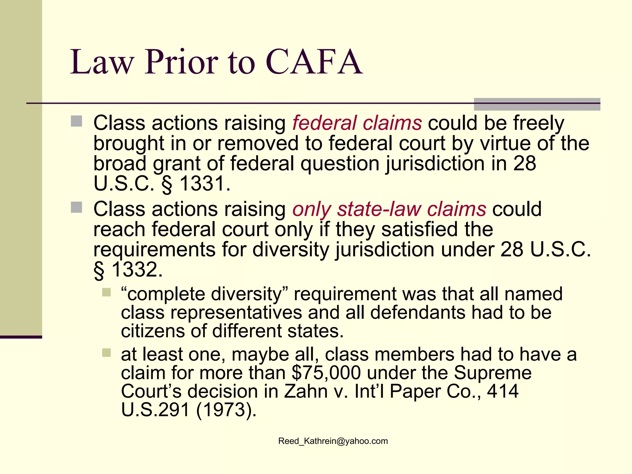 Law Prior to CAFA Class actions raising  federal claims  could be freely brought in or removed to federal court by virtue of the broad grant of federal question jurisdiction in 28 U.S.C. § 1331. Class actions raising  only state-law claims  could reach federal court only if they satisfied the requirements for diversity jurisdiction under 28 U.S.C. § 1332. “ complete diversity” requirement was that all named class representatives and all defendants had to be citizens of different states. at least one, maybe all, class members had to have a claim for more than $75,000 under the Supreme Court’s decision in Zahn v. Int’l Paper Co., 414 U.S.291 (1973). 