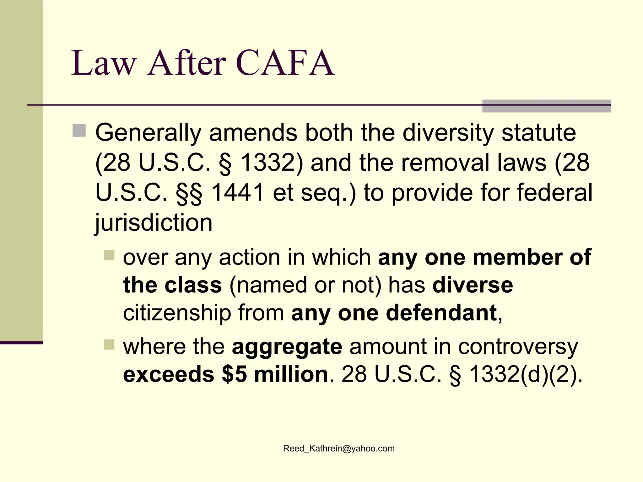 Law After CAFA Generally amends both the diversity statute (28 U.S.C. § 1332) and the removal laws (28 U.S.C. §§ 1441 et seq.) to provide for federal jurisdiction over any action in which  any one member of the class  (named or not) has  diverse  citizenship from  any one defendant , where the  aggregate  amount in controversy  exceeds $5 million . 28 U.S.C. § 1332(d)(2). 