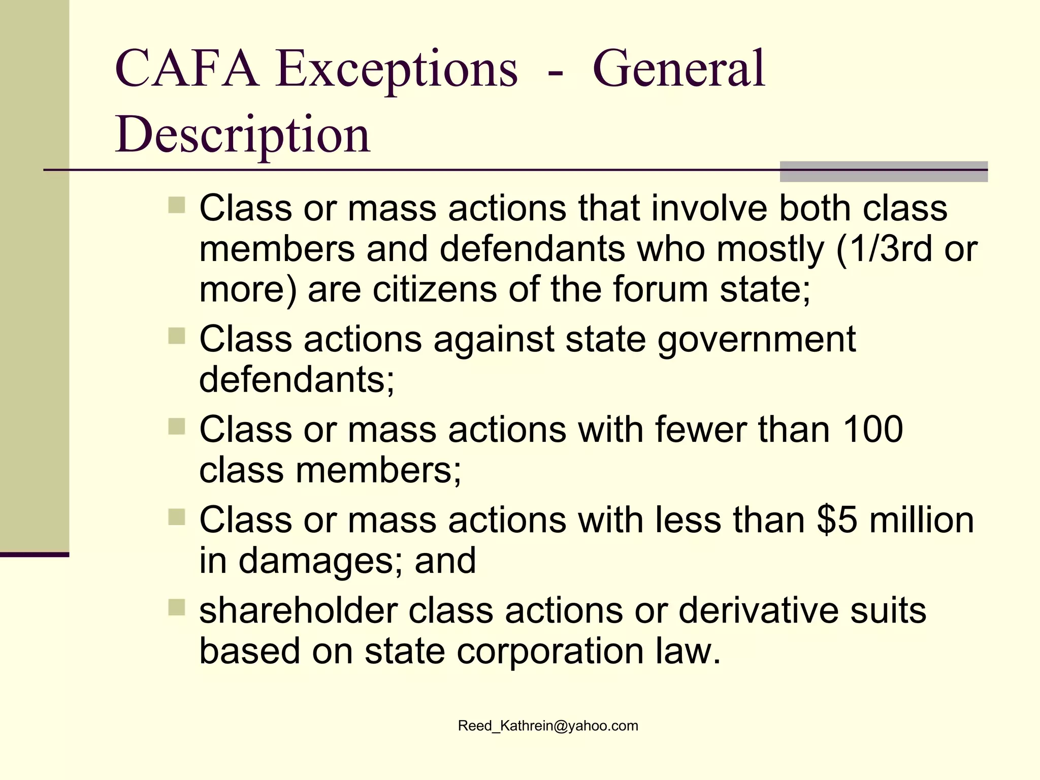 CAFA Exceptions  -  General Description Class or mass actions that involve both class members and defendants who mostly (1/3rd or more) are citizens of the forum state; Class actions against state government defendants;  Class or mass actions with fewer than 100 class members;  Class or mass actions with less than $5 million in damages; and shareholder class actions or derivative suits based on state corporation law. 
