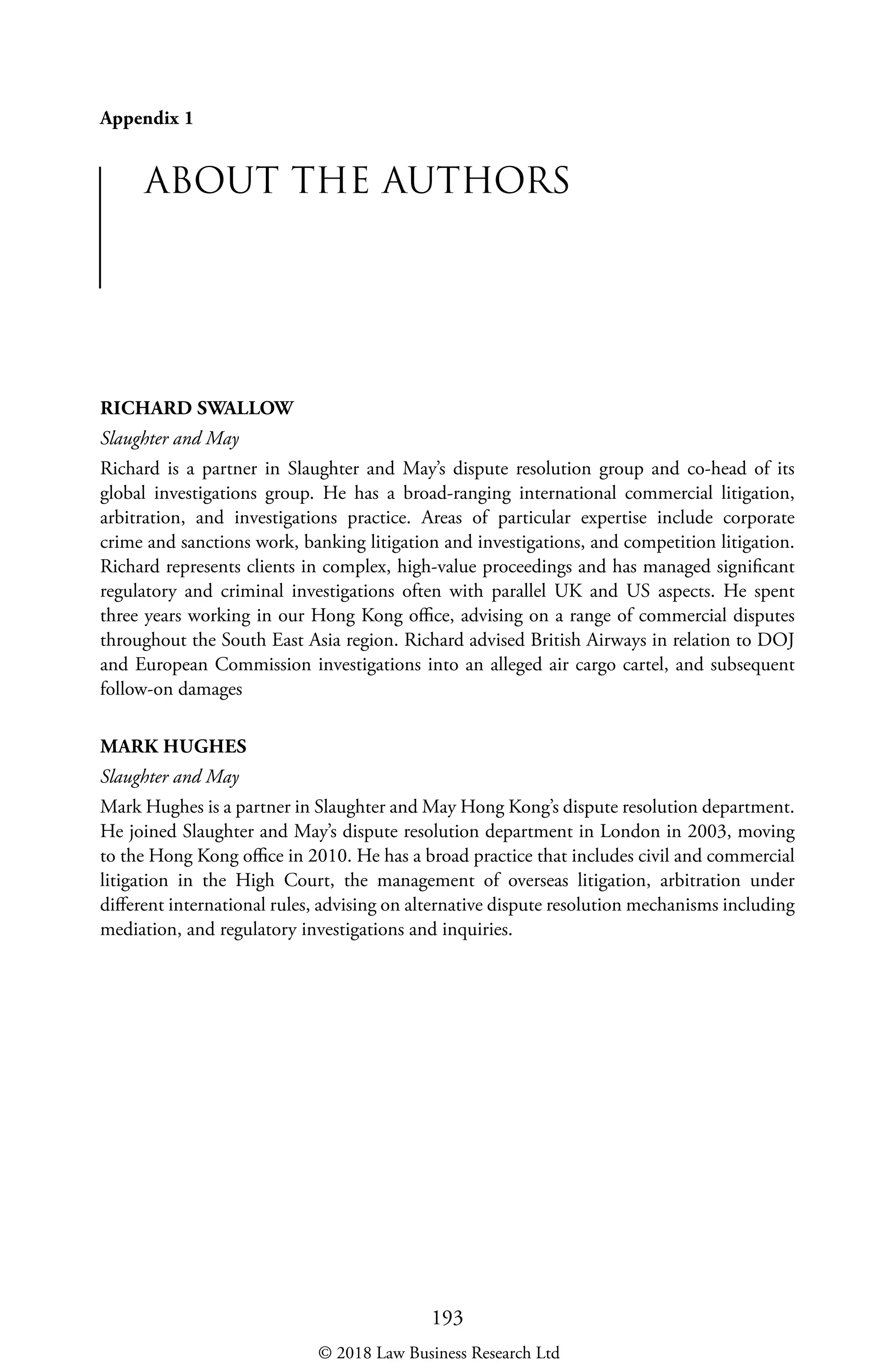 193
Appendix 1
ABOUT THE AUTHORS
RICHARD SWALLOW
Slaughter and May
Richard is a partner in Slaughter and May’s dispute resolution group and co-head of its
global investigations group. He has a broad-ranging international commercial litigation,
arbitration, and investigations practice. Areas of particular expertise include corporate
crime and sanctions work, banking litigation and investigations, and competition litigation.
Richard represents clients in complex, high-value proceedings and has managed significant
regulatory and criminal investigations often with parallel UK and US aspects. He spent
three years working in our Hong Kong office, advising on a range of commercial disputes
throughout the South East Asia region. Richard advised British Airways in relation to DOJ
and European Commission investigations into an alleged air cargo cartel, and subsequent
follow-on damages
MARK HUGHES
Slaughter and May
Mark Hughes is a partner in Slaughter and May Hong Kong’s dispute resolution department.
He joined Slaughter and May’s dispute resolution department in London in 2003, moving
to the Hong Kong office in 2010. He has a broad practice that includes civil and commercial
litigation in the High Court, the management of overseas litigation, arbitration under
different international rules, advising on alternative dispute resolution mechanisms including
mediation, and regulatory investigations and inquiries.
© 2018 Law Business Research Ltd
 