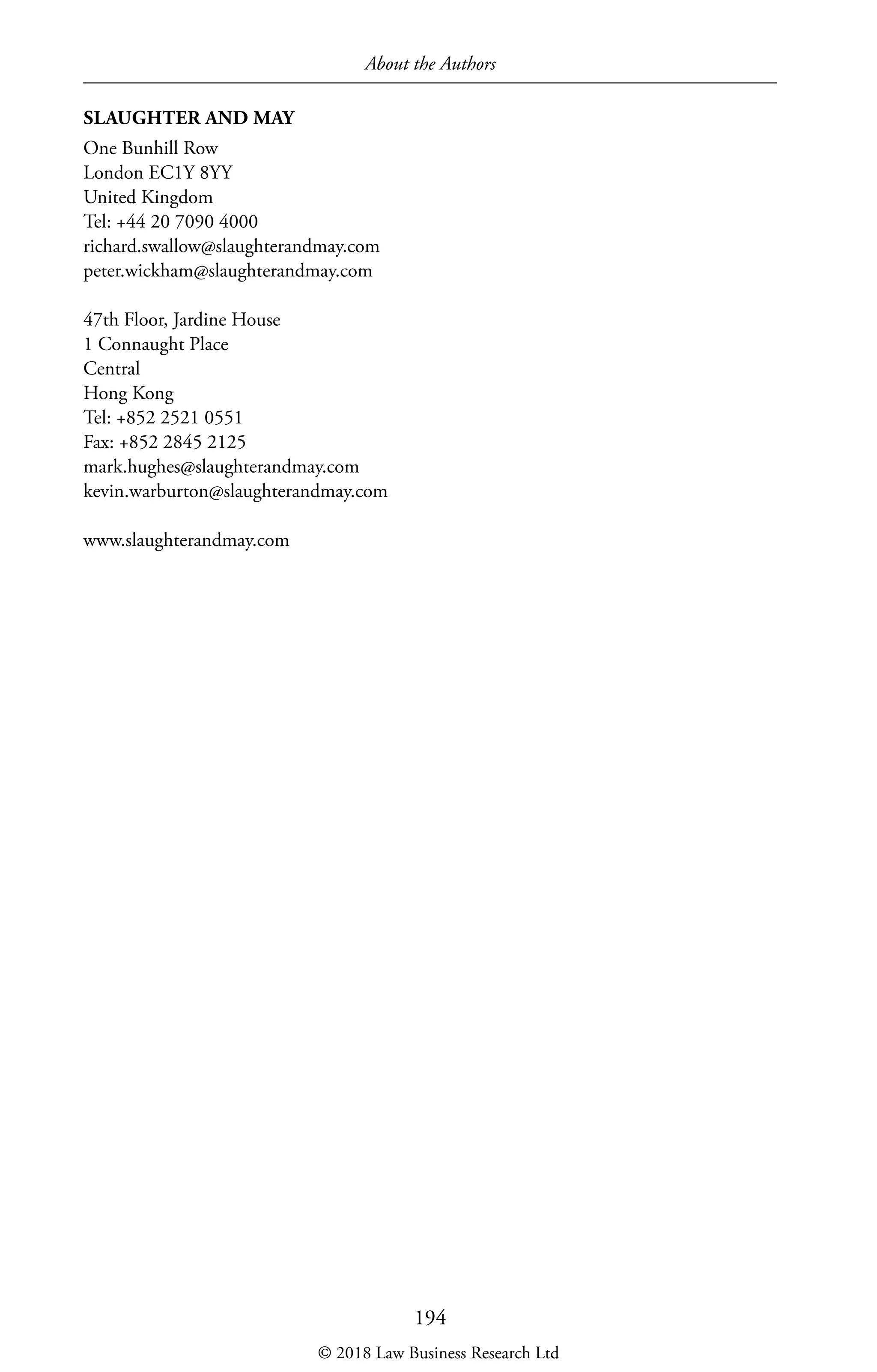 About the Authors
194
SLAUGHTER AND MAY
One Bunhill Row
London EC1Y 8YY
United Kingdom
Tel: +44 20 7090 4000
richard.swallow@slaughterandmay.com
peter.wickham@slaughterandmay.com
47th Floor, Jardine House
1 Connaught Place
Central
Hong Kong
Tel: +852 2521 0551
Fax: +852 2845 2125
mark.hughes@slaughterandmay.com
kevin.warburton@slaughterandmay.com
www.slaughterandmay.com
© 2018 Law Business Research Ltd
 