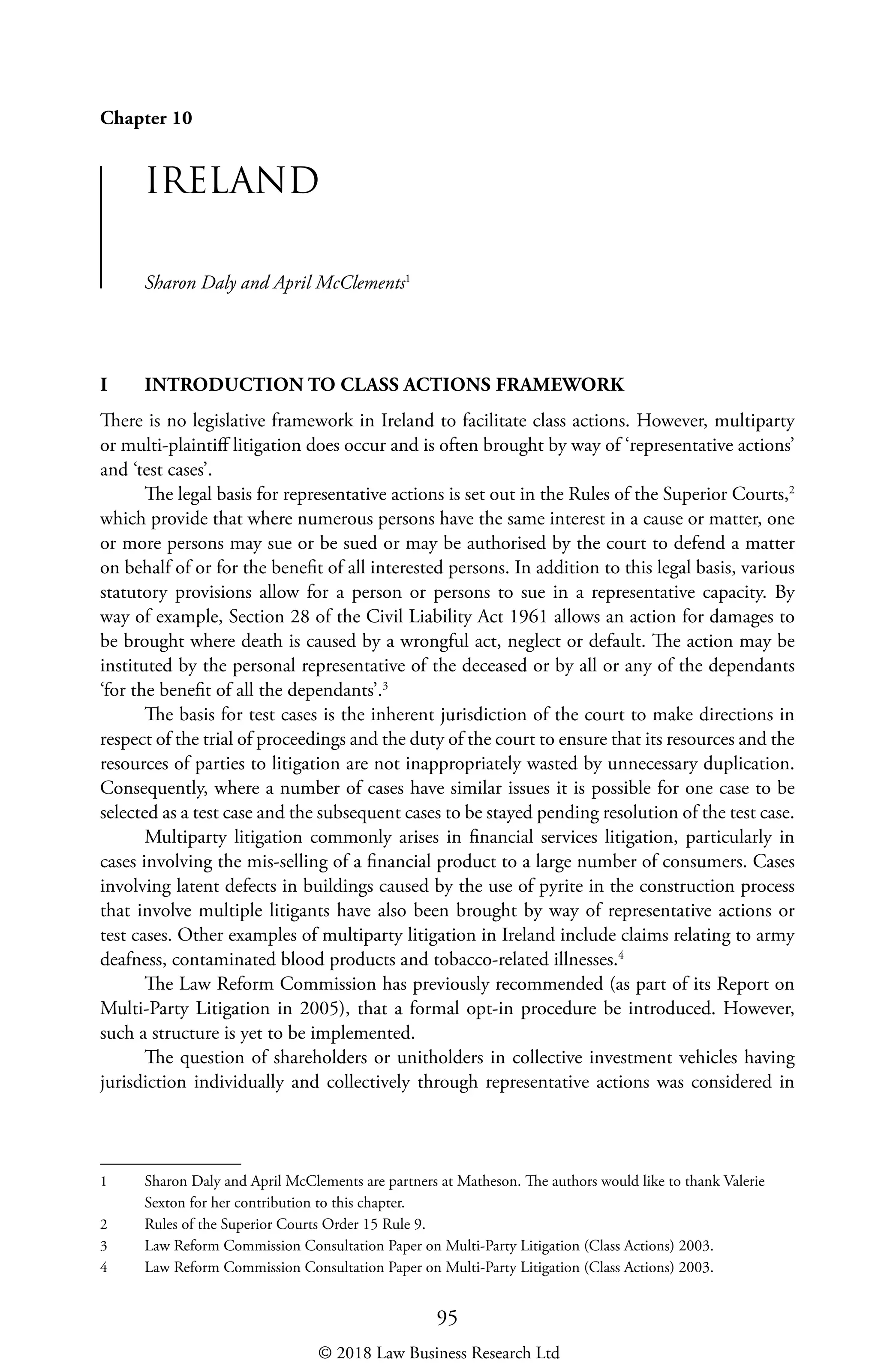 95
Chapter 10
IRELAND
Sharon Daly and April McClements1
I	 INTRODUCTION TO CLASS ACTIONS FRAMEWORK
There is no legislative framework in Ireland to facilitate class actions. However, multiparty
or multi-plaintiff litigation does occur and is often brought by way of ‘representative actions’
and ‘test cases’.
The legal basis for representative actions is set out in the Rules of the Superior Courts,2
which provide that where numerous persons have the same interest in a cause or matter, one
or more persons may sue or be sued or may be authorised by the court to defend a matter
on behalf of or for the benefit of all interested persons. In addition to this legal basis, various
statutory provisions allow for a person or persons to sue in a representative capacity. By
way of example, Section 28 of the Civil Liability Act 1961 allows an action for damages to
be brought where death is caused by a wrongful act, neglect or default. The action may be
instituted by the personal representative of the deceased or by all or any of the dependants
‘for the benefit of all the dependants’.3
The basis for test cases is the inherent jurisdiction of the court to make directions in
respect of the trial of proceedings and the duty of the court to ensure that its resources and the
resources of parties to litigation are not inappropriately wasted by unnecessary duplication.
Consequently, where a number of cases have similar issues it is possible for one case to be
selected as a test case and the subsequent cases to be stayed pending resolution of the test case.
Multiparty litigation commonly arises in financial services litigation, particularly in
cases involving the mis-selling of a financial product to a large number of consumers. Cases
involving latent defects in buildings caused by the use of pyrite in the construction process
that involve multiple litigants have also been brought by way of representative actions or
test cases. Other examples of multiparty litigation in Ireland include claims relating to army
deafness, contaminated blood products and tobacco-related illnesses.4
The Law Reform Commission has previously recommended (as part of its Report on
Multi-Party Litigation in 2005), that a formal opt-in procedure be introduced. However,
such a structure is yet to be implemented.
The question of shareholders or unitholders in collective investment vehicles having
jurisdiction individually and collectively through representative actions was considered in
1	 Sharon Daly and April McClements are partners at Matheson. The authors would like to thank Valerie
Sexton for her contribution to this chapter.
2	 Rules of the Superior Courts Order 15 Rule 9.
3	 Law Reform Commission Consultation Paper on Multi-Party Litigation (Class Actions) 2003.
4	 Law Reform Commission Consultation Paper on Multi-Party Litigation (Class Actions) 2003.
© 2018 Law Business Research Ltd
 