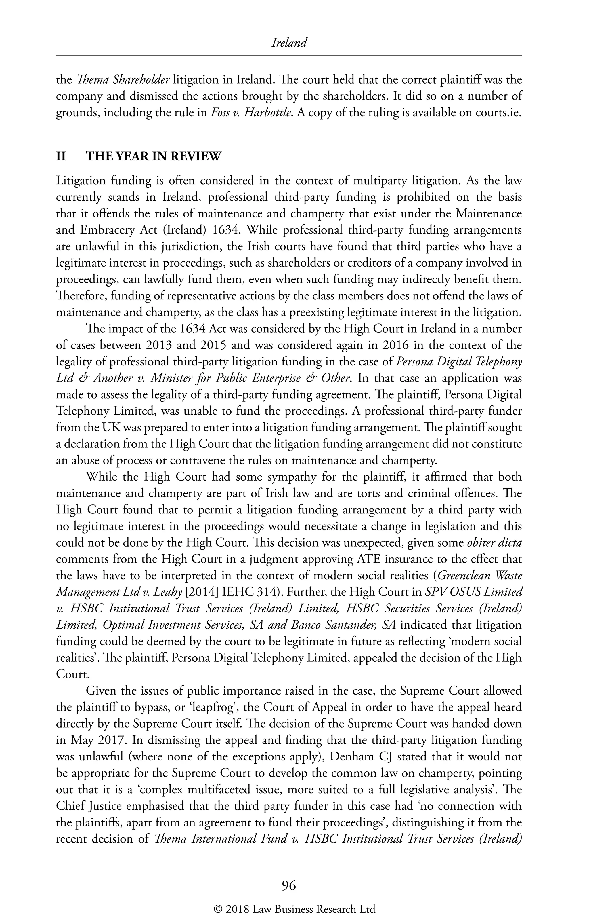 Ireland
96
the Thema Shareholder litigation in Ireland. The court held that the correct plaintiff was the
company and dismissed the actions brought by the shareholders. It did so on a number of
grounds, including the rule in Foss v. Harbottle. A copy of the ruling is available on courts.ie.
II	 THE YEAR IN REVIEW
Litigation funding is often considered in the context of multiparty litigation. As the law
currently stands in Ireland, professional third-party funding is prohibited on the basis
that it offends the rules of maintenance and champerty that exist under the Maintenance
and Embracery Act (Ireland) 1634. While professional third-party funding arrangements
are unlawful in this jurisdiction, the Irish courts have found that third parties who have a
legitimate interest in proceedings, such as shareholders or creditors of a company involved in
proceedings, can lawfully fund them, even when such funding may indirectly benefit them.
Therefore, funding of representative actions by the class members does not offend the laws of
maintenance and champerty, as the class has a preexisting legitimate interest in the litigation.
The impact of the 1634 Act was considered by the High Court in Ireland in a number
of cases between 2013 and 2015 and was considered again in 2016 in the context of the
legality of professional third-party litigation funding in the case of Persona Digital Telephony
Ltd  Another v. Minister for Public Enterprise  Other. In that case an application was
made to assess the legality of a third-party funding agreement. The plaintiff, Persona Digital
Telephony Limited, was unable to fund the proceedings. A professional third-party funder
from the UK was prepared to enter into a litigation funding arrangement. The plaintiff sought
a declaration from the High Court that the litigation funding arrangement did not constitute
an abuse of process or contravene the rules on maintenance and champerty.
While the High Court had some sympathy for the plaintiff, it affirmed that both
maintenance and champerty are part of Irish law and are torts and criminal offences. The
High Court found that to permit a litigation funding arrangement by a third party with
no legitimate interest in the proceedings would necessitate a change in legislation and this
could not be done by the High Court. This decision was unexpected, given some obiter dicta
comments from the High Court in a judgment approving ATE insurance to the effect that
the laws have to be interpreted in the context of modern social realities (Greenclean Waste
Management Ltd v. Leahy [2014] IEHC 314). Further, the High Court in SPV OSUS Limited
v. HSBC Institutional Trust Services (Ireland) Limited, HSBC Securities Services (Ireland)
Limited, Optimal Investment Services, SA and Banco Santander, SA indicated that litigation
funding could be deemed by the court to be legitimate in future as reflecting ‘modern social
realities’. The plaintiff, Persona Digital Telephony Limited, appealed the decision of the High
Court.
Given the issues of public importance raised in the case, the Supreme Court allowed
the plaintiff to bypass, or ‘leapfrog’, the Court of Appeal in order to have the appeal heard
directly by the Supreme Court itself. The decision of the Supreme Court was handed down
in May 2017. In dismissing the appeal and finding that the third-party litigation funding
was unlawful (where none of the exceptions apply), Denham CJ stated that it would not
be appropriate for the Supreme Court to develop the common law on champerty, pointing
out that it is a ‘complex multifaceted issue, more suited to a full legislative analysis’. The
Chief Justice emphasised that the third party funder in this case had ‘no connection with
the plaintiffs, apart from an agreement to fund their proceedings’, distinguishing it from the
recent decision of Thema International Fund v. HSBC Institutional Trust Services (Ireland)
© 2018 Law Business Research Ltd
 