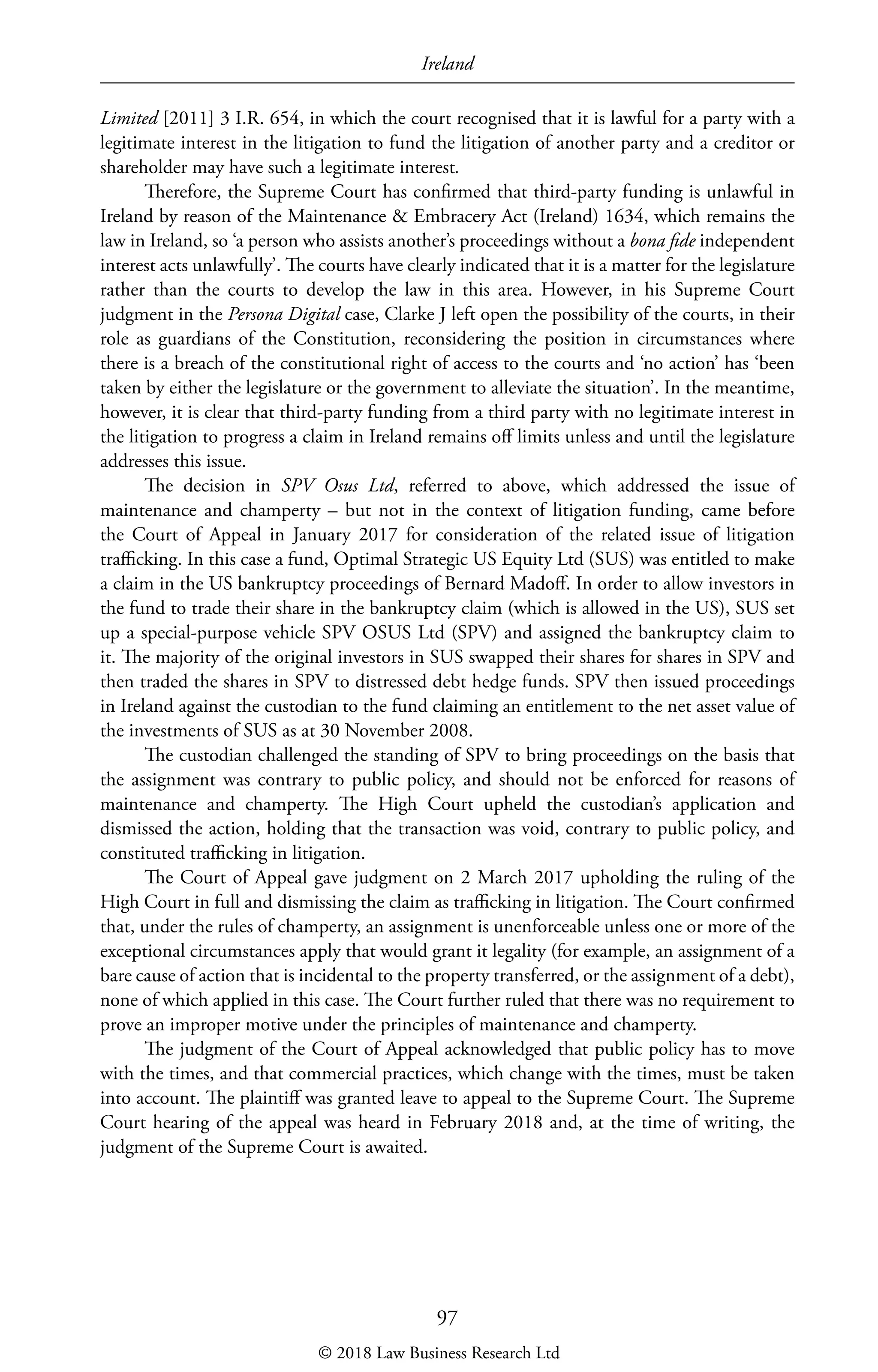 Ireland
97
Limited [2011] 3 I.R. 654, in which the court recognised that it is lawful for a party with a
legitimate interest in the litigation to fund the litigation of another party and a creditor or
shareholder may have such a legitimate interest.
Therefore, the Supreme Court has confirmed that third-party funding is unlawful in
Ireland by reason of the Maintenance  Embracery Act (Ireland) 1634, which remains the
law in Ireland, so ‘a person who assists another’s proceedings without a bona fide independent
interest acts unlawfully’. The courts have clearly indicated that it is a matter for the legislature
rather than the courts to develop the law in this area. However, in his Supreme Court
judgment in the Persona Digital case, Clarke J left open the possibility of the courts, in their
role as guardians of the Constitution, reconsidering the position in circumstances where
there is a breach of the constitutional right of access to the courts and ‘no action’ has ‘been
taken by either the legislature or the government to alleviate the situation’. In the meantime,
however, it is clear that third-party funding from a third party with no legitimate interest in
the litigation to progress a claim in Ireland remains off limits unless and until the legislature
addresses this issue.
The decision in SPV Osus Ltd, referred to above, which addressed the issue of
maintenance and champerty – but not in the context of litigation funding, came before
the Court of Appeal in January 2017 for consideration of the related issue of litigation
trafficking. In this case a fund, Optimal Strategic US Equity Ltd (SUS) was entitled to make
a claim in the US bankruptcy proceedings of Bernard Madoff. In order to allow investors in
the fund to trade their share in the bankruptcy claim (which is allowed in the US), SUS set
up a special-purpose vehicle SPV OSUS Ltd (SPV) and assigned the bankruptcy claim to
it. The majority of the original investors in SUS swapped their shares for shares in SPV and
then traded the shares in SPV to distressed debt hedge funds. SPV then issued proceedings
in Ireland against the custodian to the fund claiming an entitlement to the net asset value of
the investments of SUS as at 30 November 2008.
The custodian challenged the standing of SPV to bring proceedings on the basis that
the assignment was contrary to public policy, and should not be enforced for reasons of
maintenance and champerty. The High Court upheld the custodian’s application and
dismissed the action, holding that the transaction was void, contrary to public policy, and
constituted trafficking in litigation.
The Court of Appeal gave judgment on 2 March 2017 upholding the ruling of the
High Court in full and dismissing the claim as trafficking in litigation. The Court confirmed
that, under the rules of champerty, an assignment is unenforceable unless one or more of the
exceptional circumstances apply that would grant it legality (for example, an assignment of a
bare cause of action that is incidental to the property transferred, or the assignment of a debt),
none of which applied in this case. The Court further ruled that there was no requirement to
prove an improper motive under the principles of maintenance and champerty.
The judgment of the Court of Appeal acknowledged that public policy has to move
with the times, and that commercial practices, which change with the times, must be taken
into account. The plaintiff was granted leave to appeal to the Supreme Court. The Supreme
Court hearing of the appeal was heard in February 2018 and, at the time of writing, the
judgment of the Supreme Court is awaited.
© 2018 Law Business Research Ltd
 