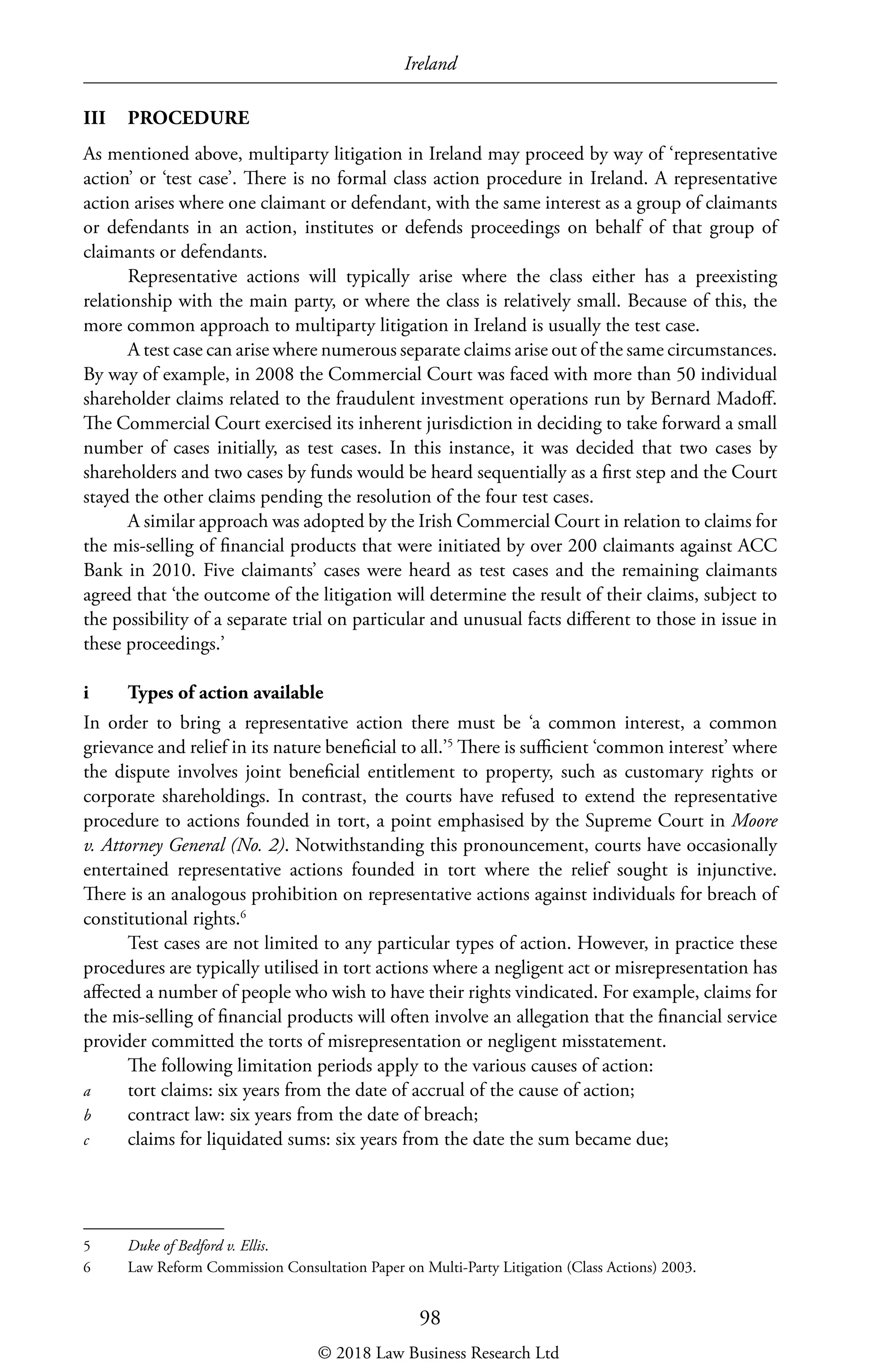Ireland
98
III	PROCEDURE
As mentioned above, multiparty litigation in Ireland may proceed by way of ‘representative
action’ or ‘test case’. There is no formal class action procedure in Ireland. A representative
action arises where one claimant or defendant, with the same interest as a group of claimants
or defendants in an action, institutes or defends proceedings on behalf of that group of
claimants or defendants.
Representative actions will typically arise where the class either has a preexisting
relationship with the main party, or where the class is relatively small. Because of this, the
more common approach to multiparty litigation in Ireland is usually the test case.
A test case can arise where numerous separate claims arise out of the same circumstances.
By way of example, in 2008 the Commercial Court was faced with more than 50 individual
shareholder claims related to the fraudulent investment operations run by Bernard Madoff.
The Commercial Court exercised its inherent jurisdiction in deciding to take forward a small
number of cases initially, as test cases. In this instance, it was decided that two cases by
shareholders and two cases by funds would be heard sequentially as a first step and the Court
stayed the other claims pending the resolution of the four test cases.
A similar approach was adopted by the Irish Commercial Court in relation to claims for
the mis-selling of financial products that were initiated by over 200 claimants against ACC
Bank in 2010. Five claimants’ cases were heard as test cases and the remaining claimants
agreed that ‘the outcome of the litigation will determine the result of their claims, subject to
the possibility of a separate trial on particular and unusual facts different to those in issue in
these proceedings.’
i	 Types of action available
In order to bring a representative action there must be ‘a common interest, a common
grievance and relief in its nature beneficial to all.’5
There is sufficient ‘common interest’ where
the dispute involves joint beneficial entitlement to property, such as customary rights or
corporate shareholdings. In contrast, the courts have refused to extend the representative
procedure to actions founded in tort, a point emphasised by the Supreme Court in Moore
v. Attorney General (No. 2). Notwithstanding this pronouncement, courts have occasionally
entertained representative actions founded in tort where the relief sought is injunctive.
There is an analogous prohibition on representative actions against individuals for breach of
constitutional rights.6
Test cases are not limited to any particular types of action. However, in practice these
procedures are typically utilised in tort actions where a negligent act or misrepresentation has
affected a number of people who wish to have their rights vindicated. For example, claims for
the mis-selling of financial products will often involve an allegation that the financial service
provider committed the torts of misrepresentation or negligent misstatement.
The following limitation periods apply to the various causes of action:
a	 tort claims: six years from the date of accrual of the cause of action;
b	 contract law: six years from the date of breach;
c	 claims for liquidated sums: six years from the date the sum became due;
5	 Duke of Bedford v. Ellis.
6	 Law Reform Commission Consultation Paper on Multi-Party Litigation (Class Actions) 2003.
© 2018 Law Business Research Ltd
 