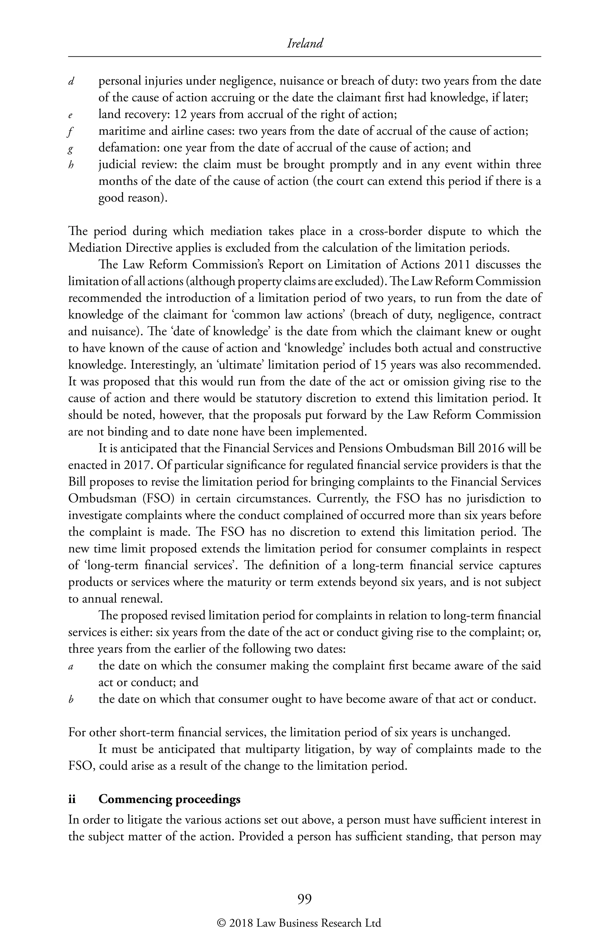 Ireland
99
d	 personal injuries under negligence, nuisance or breach of duty: two years from the date
of the cause of action accruing or the date the claimant first had knowledge, if later;
e	 land recovery: 12 years from accrual of the right of action;
f	 maritime and airline cases: two years from the date of accrual of the cause of action;
g	 defamation: one year from the date of accrual of the cause of action; and
h	 judicial review: the claim must be brought promptly and in any event within three
months of the date of the cause of action (the court can extend this period if there is a
good reason).
The period during which mediation takes place in a cross-border dispute to which the
Mediation Directive applies is excluded from the calculation of the limitation periods.
The Law Reform Commission’s Report on Limitation of Actions 2011 discusses the
limitationofallactions(althoughpropertyclaimsareexcluded).TheLawReformCommission
recommended the introduction of a limitation period of two years, to run from the date of
knowledge of the claimant for ‘common law actions’ (breach of duty, negligence, contract
and nuisance). The ‘date of knowledge’ is the date from which the claimant knew or ought
to have known of the cause of action and ‘knowledge’ includes both actual and constructive
knowledge. Interestingly, an ‘ultimate’ limitation period of 15 years was also recommended.
It was proposed that this would run from the date of the act or omission giving rise to the
cause of action and there would be statutory discretion to extend this limitation period. It
should be noted, however, that the proposals put forward by the Law Reform Commission
are not binding and to date none have been implemented.
It is anticipated that the Financial Services and Pensions Ombudsman Bill 2016 will be
enacted in 2017. Of particular significance for regulated financial service providers is that the
Bill proposes to revise the limitation period for bringing complaints to the Financial Services
Ombudsman (FSO) in certain circumstances. Currently, the FSO has no jurisdiction to
investigate complaints where the conduct complained of occurred more than six years before
the complaint is made. The FSO has no discretion to extend this limitation period. The
new time limit proposed extends the limitation period for consumer complaints in respect
of ‘long-term financial services’. The definition of a long-term financial service captures
products or services where the maturity or term extends beyond six years, and is not subject
to annual renewal.
The proposed revised limitation period for complaints in relation to long-term financial
services is either: six years from the date of the act or conduct giving rise to the complaint; or,
three years from the earlier of the following two dates:
a	 the date on which the consumer making the complaint first became aware of the said
act or conduct; and
b	 the date on which that consumer ought to have become aware of that act or conduct.
For other short-term financial services, the limitation period of six years is unchanged.
It must be anticipated that multiparty litigation, by way of complaints made to the
FSO, could arise as a result of the change to the limitation period.
ii	 Commencing proceedings
In order to litigate the various actions set out above, a person must have sufficient interest in
the subject matter of the action. Provided a person has sufficient standing, that person may
© 2018 Law Business Research Ltd
 