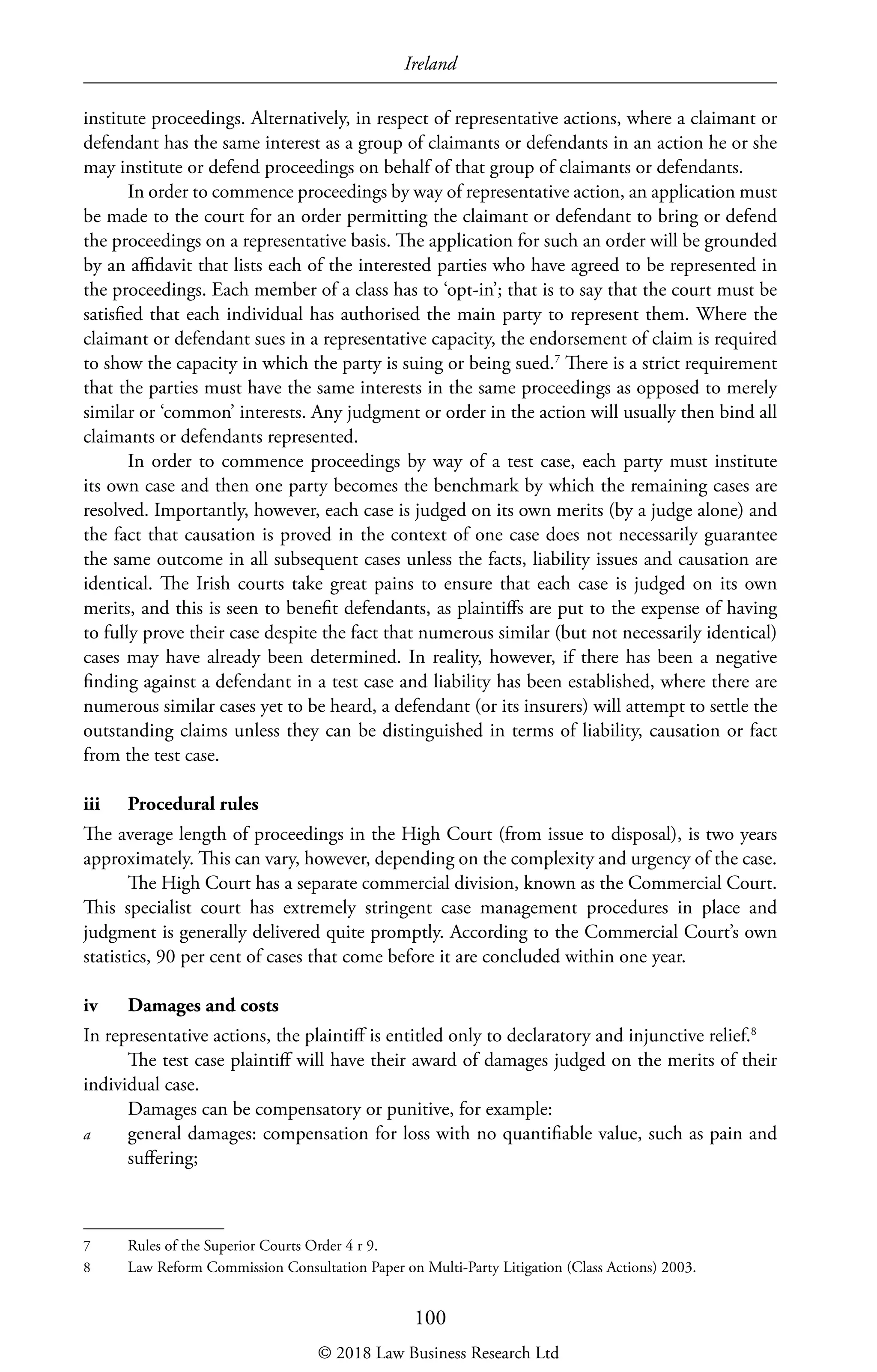 Ireland
100
institute proceedings. Alternatively, in respect of representative actions, where a claimant or
defendant has the same interest as a group of claimants or defendants in an action he or she
may institute or defend proceedings on behalf of that group of claimants or defendants.
In order to commence proceedings by way of representative action, an application must
be made to the court for an order permitting the claimant or defendant to bring or defend
the proceedings on a representative basis. The application for such an order will be grounded
by an affidavit that lists each of the interested parties who have agreed to be represented in
the proceedings. Each member of a class has to ‘opt-in’; that is to say that the court must be
satisfied that each individual has authorised the main party to represent them. Where the
claimant or defendant sues in a representative capacity, the endorsement of claim is required
to show the capacity in which the party is suing or being sued.7
There is a strict requirement
that the parties must have the same interests in the same proceedings as opposed to merely
similar or ‘common’ interests. Any judgment or order in the action will usually then bind all
claimants or defendants represented.
In order to commence proceedings by way of a test case, each party must institute
its own case and then one party becomes the benchmark by which the remaining cases are
resolved. Importantly, however, each case is judged on its own merits (by a judge alone) and
the fact that causation is proved in the context of one case does not necessarily guarantee
the same outcome in all subsequent cases unless the facts, liability issues and causation are
identical. The Irish courts take great pains to ensure that each case is judged on its own
merits, and this is seen to benefit defendants, as plaintiffs are put to the expense of having
to fully prove their case despite the fact that numerous similar (but not necessarily identical)
cases may have already been determined. In reality, however, if there has been a negative
finding against a defendant in a test case and liability has been established, where there are
numerous similar cases yet to be heard, a defendant (or its insurers) will attempt to settle the
outstanding claims unless they can be distinguished in terms of liability, causation or fact
from the test case.
iii	 Procedural rules
The average length of proceedings in the High Court (from issue to disposal), is two years
approximately. This can vary, however, depending on the complexity and urgency of the case.
The High Court has a separate commercial division, known as the Commercial Court.
This specialist court has extremely stringent case management procedures in place and
judgment is generally delivered quite promptly. According to the Commercial Court’s own
statistics, 90 per cent of cases that come before it are concluded within one year.
iv	 Damages and costs
In representative actions, the plaintiff is entitled only to declaratory and injunctive relief.8
The test case plaintiff will have their award of damages judged on the merits of their
individual case.
Damages can be compensatory or punitive, for example:
a	 general damages: compensation for loss with no quantifiable value, such as pain and
suffering;
7	 Rules of the Superior Courts Order 4 r 9.
8	 Law Reform Commission Consultation Paper on Multi-Party Litigation (Class Actions) 2003.
© 2018 Law Business Research Ltd
 